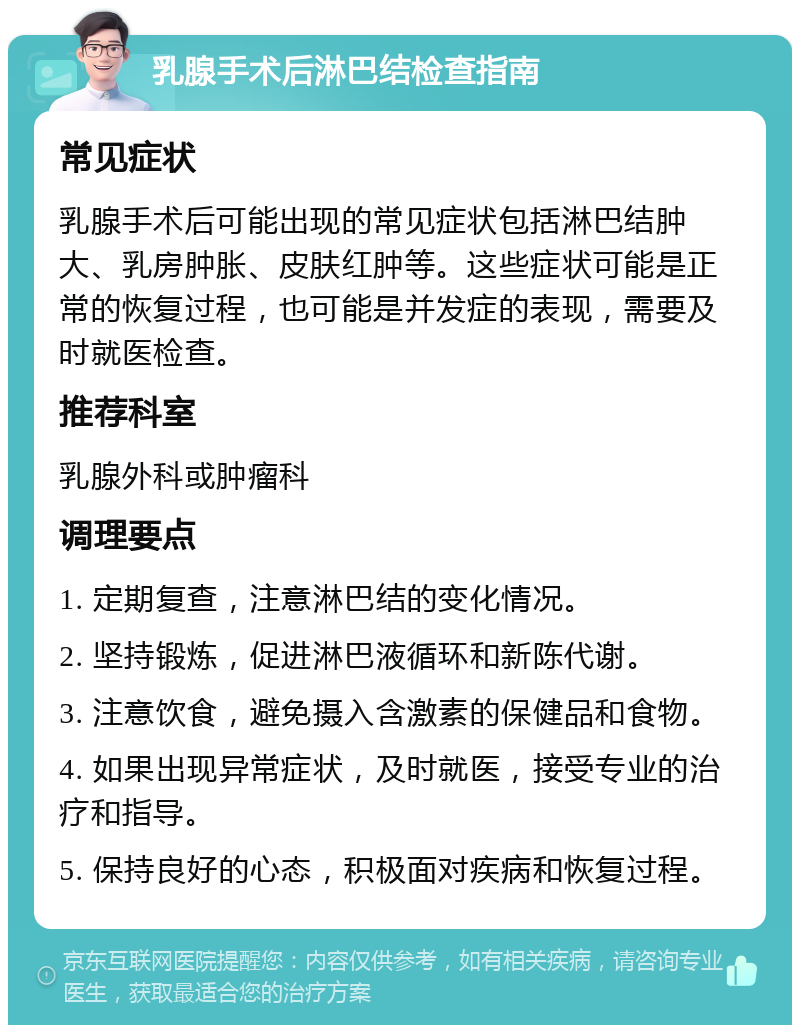 乳腺手术后淋巴结检查指南 常见症状 乳腺手术后可能出现的常见症状包括淋巴结肿大、乳房肿胀、皮肤红肿等。这些症状可能是正常的恢复过程，也可能是并发症的表现，需要及时就医检查。 推荐科室 乳腺外科或肿瘤科 调理要点 1. 定期复查，注意淋巴结的变化情况。 2. 坚持锻炼，促进淋巴液循环和新陈代谢。 3. 注意饮食，避免摄入含激素的保健品和食物。 4. 如果出现异常症状，及时就医，接受专业的治疗和指导。 5. 保持良好的心态，积极面对疾病和恢复过程。