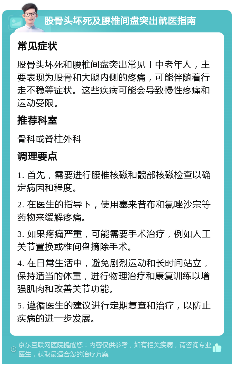 股骨头坏死及腰椎间盘突出就医指南 常见症状 股骨头坏死和腰椎间盘突出常见于中老年人，主要表现为股骨和大腿内侧的疼痛，可能伴随着行走不稳等症状。这些疾病可能会导致慢性疼痛和运动受限。 推荐科室 骨科或脊柱外科 调理要点 1. 首先，需要进行腰椎核磁和髋部核磁检查以确定病因和程度。 2. 在医生的指导下，使用塞来昔布和氯唑沙宗等药物来缓解疼痛。 3. 如果疼痛严重，可能需要手术治疗，例如人工关节置换或椎间盘摘除手术。 4. 在日常生活中，避免剧烈运动和长时间站立，保持适当的体重，进行物理治疗和康复训练以增强肌肉和改善关节功能。 5. 遵循医生的建议进行定期复查和治疗，以防止疾病的进一步发展。