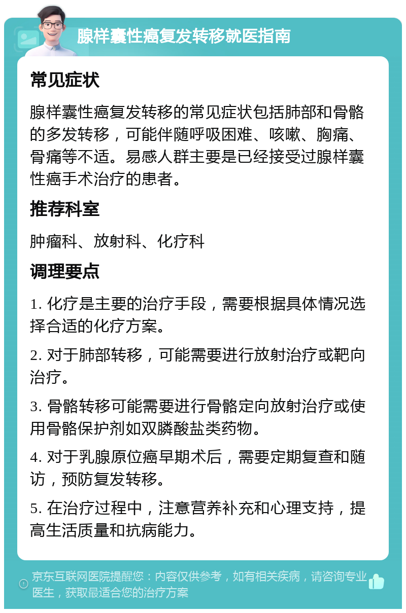 腺样囊性癌复发转移就医指南 常见症状 腺样囊性癌复发转移的常见症状包括肺部和骨骼的多发转移，可能伴随呼吸困难、咳嗽、胸痛、骨痛等不适。易感人群主要是已经接受过腺样囊性癌手术治疗的患者。 推荐科室 肿瘤科、放射科、化疗科 调理要点 1. 化疗是主要的治疗手段，需要根据具体情况选择合适的化疗方案。 2. 对于肺部转移，可能需要进行放射治疗或靶向治疗。 3. 骨骼转移可能需要进行骨骼定向放射治疗或使用骨骼保护剂如双膦酸盐类药物。 4. 对于乳腺原位癌早期术后，需要定期复查和随访，预防复发转移。 5. 在治疗过程中，注意营养补充和心理支持，提高生活质量和抗病能力。