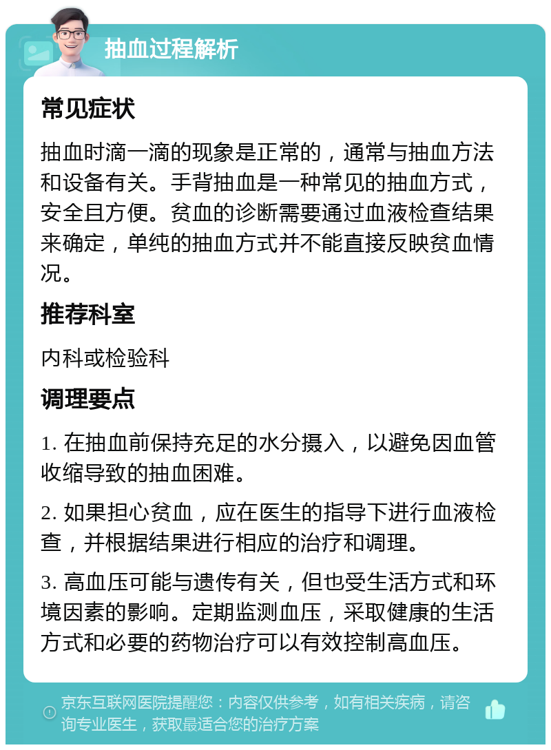 抽血过程解析 常见症状 抽血时滴一滴的现象是正常的，通常与抽血方法和设备有关。手背抽血是一种常见的抽血方式，安全且方便。贫血的诊断需要通过血液检查结果来确定，单纯的抽血方式并不能直接反映贫血情况。 推荐科室 内科或检验科 调理要点 1. 在抽血前保持充足的水分摄入，以避免因血管收缩导致的抽血困难。 2. 如果担心贫血，应在医生的指导下进行血液检查，并根据结果进行相应的治疗和调理。 3. 高血压可能与遗传有关，但也受生活方式和环境因素的影响。定期监测血压，采取健康的生活方式和必要的药物治疗可以有效控制高血压。