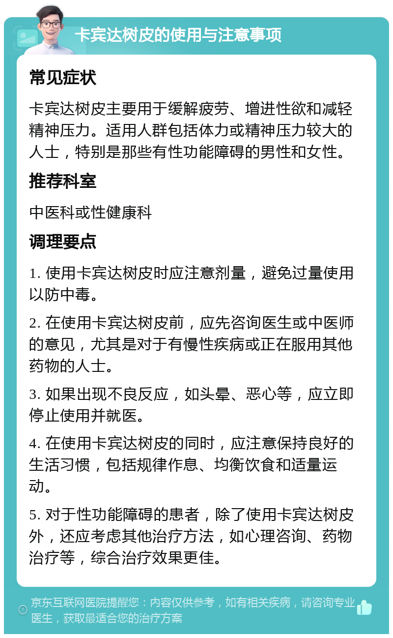 卡宾达树皮的使用与注意事项 常见症状 卡宾达树皮主要用于缓解疲劳、增进性欲和减轻精神压力。适用人群包括体力或精神压力较大的人士，特别是那些有性功能障碍的男性和女性。 推荐科室 中医科或性健康科 调理要点 1. 使用卡宾达树皮时应注意剂量，避免过量使用以防中毒。 2. 在使用卡宾达树皮前，应先咨询医生或中医师的意见，尤其是对于有慢性疾病或正在服用其他药物的人士。 3. 如果出现不良反应，如头晕、恶心等，应立即停止使用并就医。 4. 在使用卡宾达树皮的同时，应注意保持良好的生活习惯，包括规律作息、均衡饮食和适量运动。 5. 对于性功能障碍的患者，除了使用卡宾达树皮外，还应考虑其他治疗方法，如心理咨询、药物治疗等，综合治疗效果更佳。