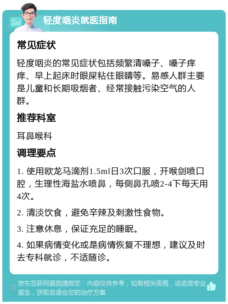 轻度咽炎就医指南 常见症状 轻度咽炎的常见症状包括频繁清嗓子、嗓子痒痒、早上起床时眼屎粘住眼睛等。易感人群主要是儿童和长期吸烟者、经常接触污染空气的人群。 推荐科室 耳鼻喉科 调理要点 1. 使用欧龙马滴剂1.5ml日3次口服，开喉剑喷口腔，生理性海盐水喷鼻，每侧鼻孔喷2-4下每天用4次。 2. 清淡饮食，避免辛辣及刺激性食物。 3. 注意休息，保证充足的睡眠。 4. 如果病情变化或是病情恢复不理想，建议及时去专科就诊，不适随诊。