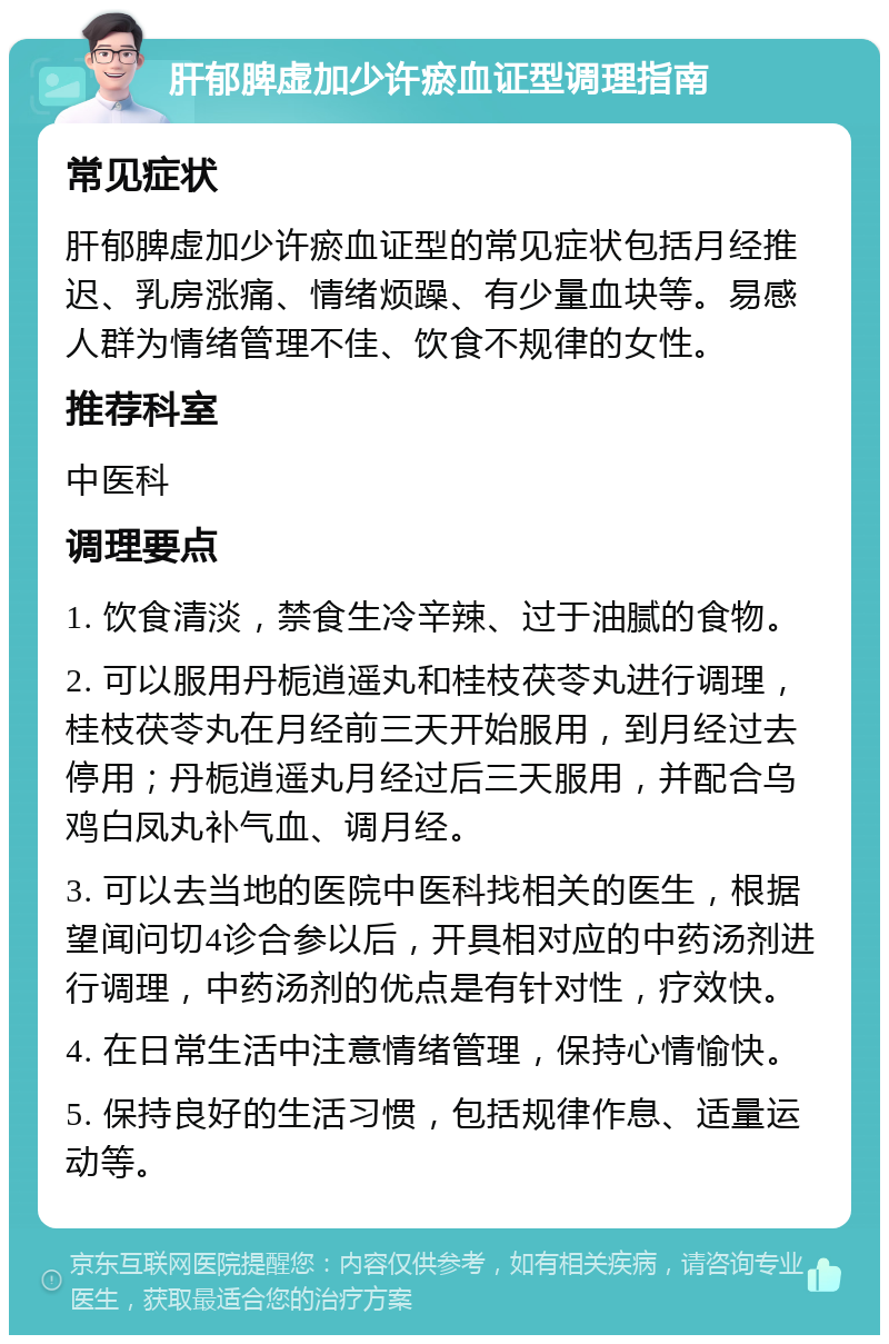 肝郁脾虚加少许瘀血证型调理指南 常见症状 肝郁脾虚加少许瘀血证型的常见症状包括月经推迟、乳房涨痛、情绪烦躁、有少量血块等。易感人群为情绪管理不佳、饮食不规律的女性。 推荐科室 中医科 调理要点 1. 饮食清淡，禁食生冷辛辣、过于油腻的食物。 2. 可以服用丹栀逍遥丸和桂枝茯苓丸进行调理，桂枝茯苓丸在月经前三天开始服用，到月经过去停用；丹栀逍遥丸月经过后三天服用，并配合乌鸡白凤丸补气血、调月经。 3. 可以去当地的医院中医科找相关的医生，根据望闻问切4诊合参以后，开具相对应的中药汤剂进行调理，中药汤剂的优点是有针对性，疗效快。 4. 在日常生活中注意情绪管理，保持心情愉快。 5. 保持良好的生活习惯，包括规律作息、适量运动等。