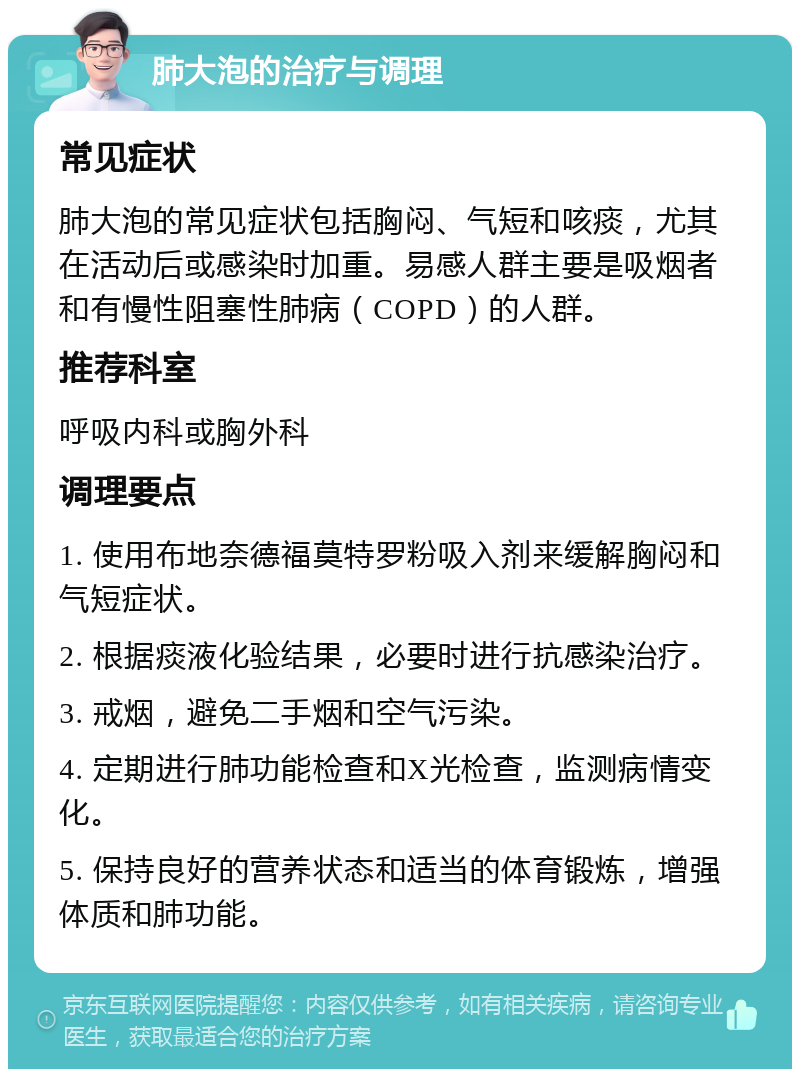 肺大泡的治疗与调理 常见症状 肺大泡的常见症状包括胸闷、气短和咳痰，尤其在活动后或感染时加重。易感人群主要是吸烟者和有慢性阻塞性肺病（COPD）的人群。 推荐科室 呼吸内科或胸外科 调理要点 1. 使用布地奈德福莫特罗粉吸入剂来缓解胸闷和气短症状。 2. 根据痰液化验结果，必要时进行抗感染治疗。 3. 戒烟，避免二手烟和空气污染。 4. 定期进行肺功能检查和X光检查，监测病情变化。 5. 保持良好的营养状态和适当的体育锻炼，增强体质和肺功能。