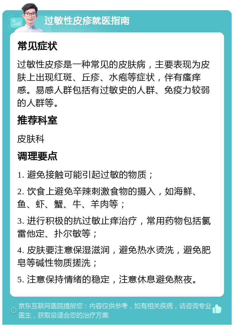 过敏性皮疹就医指南 常见症状 过敏性皮疹是一种常见的皮肤病，主要表现为皮肤上出现红斑、丘疹、水疱等症状，伴有瘙痒感。易感人群包括有过敏史的人群、免疫力较弱的人群等。 推荐科室 皮肤科 调理要点 1. 避免接触可能引起过敏的物质； 2. 饮食上避免辛辣刺激食物的摄入，如海鲜、鱼、虾、蟹、牛、羊肉等； 3. 进行积极的抗过敏止痒治疗，常用药物包括氯雷他定、扑尔敏等； 4. 皮肤要注意保湿滋润，避免热水烫洗，避免肥皂等碱性物质搓洗； 5. 注意保持情绪的稳定，注意休息避免熬夜。