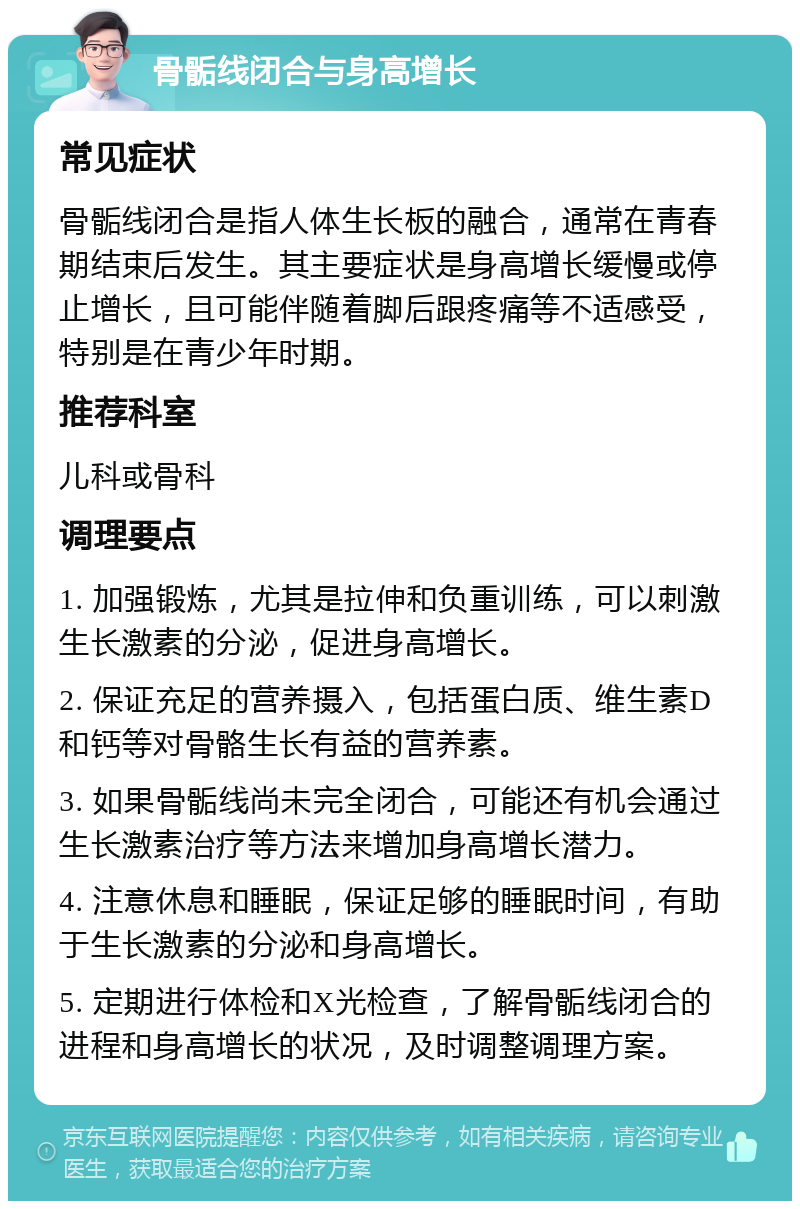 骨骺线闭合与身高增长 常见症状 骨骺线闭合是指人体生长板的融合，通常在青春期结束后发生。其主要症状是身高增长缓慢或停止增长，且可能伴随着脚后跟疼痛等不适感受，特别是在青少年时期。 推荐科室 儿科或骨科 调理要点 1. 加强锻炼，尤其是拉伸和负重训练，可以刺激生长激素的分泌，促进身高增长。 2. 保证充足的营养摄入，包括蛋白质、维生素D和钙等对骨骼生长有益的营养素。 3. 如果骨骺线尚未完全闭合，可能还有机会通过生长激素治疗等方法来增加身高增长潜力。 4. 注意休息和睡眠，保证足够的睡眠时间，有助于生长激素的分泌和身高增长。 5. 定期进行体检和X光检查，了解骨骺线闭合的进程和身高增长的状况，及时调整调理方案。