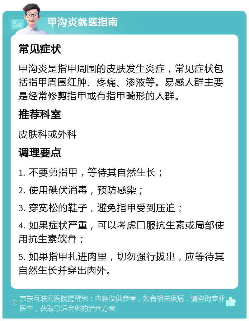 甲沟炎就医指南 常见症状 甲沟炎是指甲周围的皮肤发生炎症，常见症状包括指甲周围红肿、疼痛、渗液等。易感人群主要是经常修剪指甲或有指甲畸形的人群。 推荐科室 皮肤科或外科 调理要点 1. 不要剪指甲，等待其自然生长； 2. 使用碘伏消毒，预防感染； 3. 穿宽松的鞋子，避免指甲受到压迫； 4. 如果症状严重，可以考虑口服抗生素或局部使用抗生素软膏； 5. 如果指甲扎进肉里，切勿强行拔出，应等待其自然生长并穿出肉外。