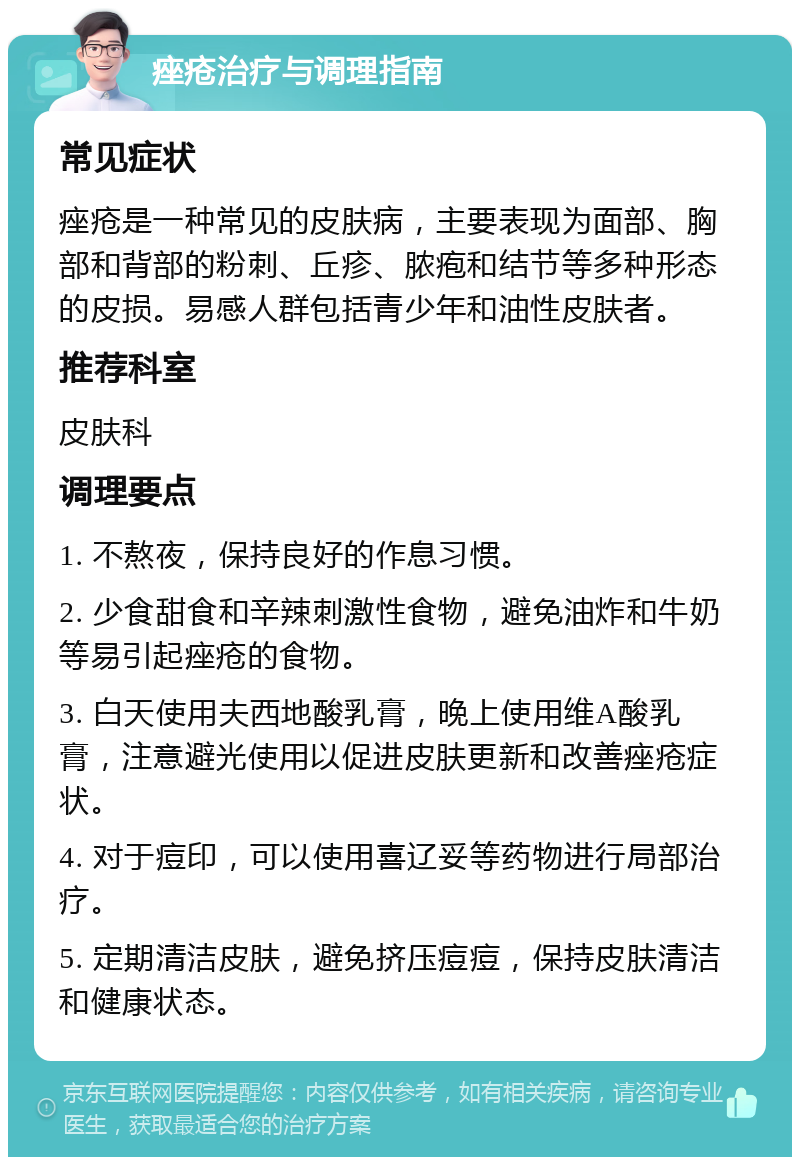 痤疮治疗与调理指南 常见症状 痤疮是一种常见的皮肤病，主要表现为面部、胸部和背部的粉刺、丘疹、脓疱和结节等多种形态的皮损。易感人群包括青少年和油性皮肤者。 推荐科室 皮肤科 调理要点 1. 不熬夜，保持良好的作息习惯。 2. 少食甜食和辛辣刺激性食物，避免油炸和牛奶等易引起痤疮的食物。 3. 白天使用夫西地酸乳膏，晚上使用维A酸乳膏，注意避光使用以促进皮肤更新和改善痤疮症状。 4. 对于痘印，可以使用喜辽妥等药物进行局部治疗。 5. 定期清洁皮肤，避免挤压痘痘，保持皮肤清洁和健康状态。