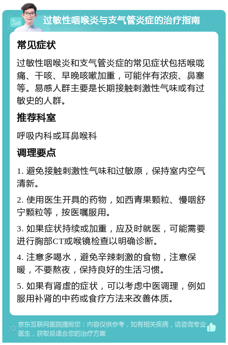 过敏性咽喉炎与支气管炎症的治疗指南 常见症状 过敏性咽喉炎和支气管炎症的常见症状包括喉咙痛、干咳、早晚咳嗽加重，可能伴有浓痰、鼻塞等。易感人群主要是长期接触刺激性气味或有过敏史的人群。 推荐科室 呼吸内科或耳鼻喉科 调理要点 1. 避免接触刺激性气味和过敏原，保持室内空气清新。 2. 使用医生开具的药物，如西青果颗粒、慢咽舒宁颗粒等，按医嘱服用。 3. 如果症状持续或加重，应及时就医，可能需要进行胸部CT或喉镜检查以明确诊断。 4. 注意多喝水，避免辛辣刺激的食物，注意保暖，不要熬夜，保持良好的生活习惯。 5. 如果有肾虚的症状，可以考虑中医调理，例如服用补肾的中药或食疗方法来改善体质。