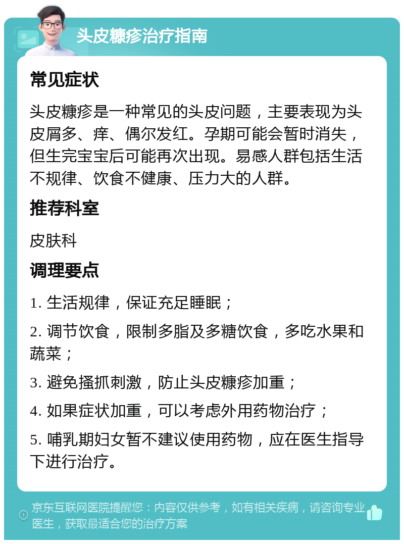 头皮糠疹治疗指南 常见症状 头皮糠疹是一种常见的头皮问题，主要表现为头皮屑多、痒、偶尔发红。孕期可能会暂时消失，但生完宝宝后可能再次出现。易感人群包括生活不规律、饮食不健康、压力大的人群。 推荐科室 皮肤科 调理要点 1. 生活规律，保证充足睡眠； 2. 调节饮食，限制多脂及多糖饮食，多吃水果和蔬菜； 3. 避免搔抓刺激，防止头皮糠疹加重； 4. 如果症状加重，可以考虑外用药物治疗； 5. 哺乳期妇女暂不建议使用药物，应在医生指导下进行治疗。