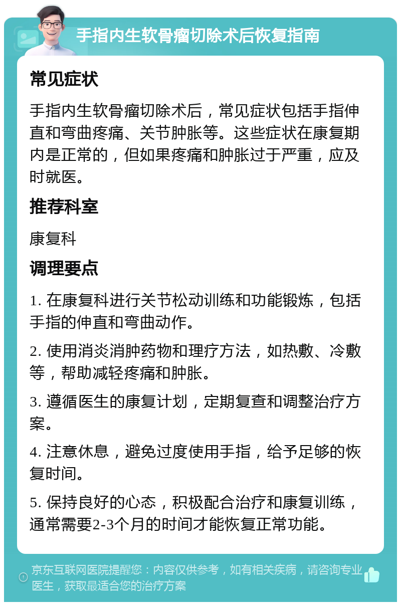 手指内生软骨瘤切除术后恢复指南 常见症状 手指内生软骨瘤切除术后，常见症状包括手指伸直和弯曲疼痛、关节肿胀等。这些症状在康复期内是正常的，但如果疼痛和肿胀过于严重，应及时就医。 推荐科室 康复科 调理要点 1. 在康复科进行关节松动训练和功能锻炼，包括手指的伸直和弯曲动作。 2. 使用消炎消肿药物和理疗方法，如热敷、冷敷等，帮助减轻疼痛和肿胀。 3. 遵循医生的康复计划，定期复查和调整治疗方案。 4. 注意休息，避免过度使用手指，给予足够的恢复时间。 5. 保持良好的心态，积极配合治疗和康复训练，通常需要2-3个月的时间才能恢复正常功能。