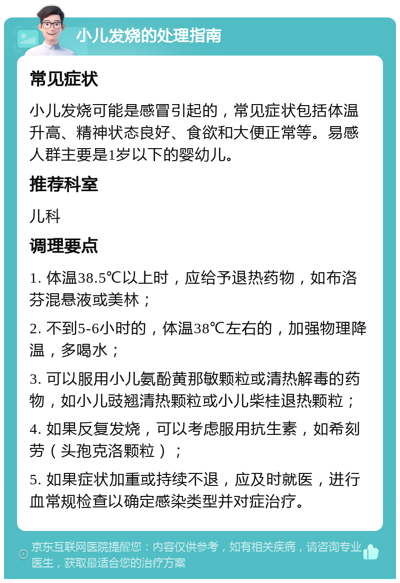 小儿发烧的处理指南 常见症状 小儿发烧可能是感冒引起的，常见症状包括体温升高、精神状态良好、食欲和大便正常等。易感人群主要是1岁以下的婴幼儿。 推荐科室 儿科 调理要点 1. 体温38.5℃以上时，应给予退热药物，如布洛芬混悬液或美林； 2. 不到5-6小时的，体温38℃左右的，加强物理降温，多喝水； 3. 可以服用小儿氨酚黄那敏颗粒或清热解毒的药物，如小儿豉翘清热颗粒或小儿柴桂退热颗粒； 4. 如果反复发烧，可以考虑服用抗生素，如希刻劳（头孢克洛颗粒）； 5. 如果症状加重或持续不退，应及时就医，进行血常规检查以确定感染类型并对症治疗。