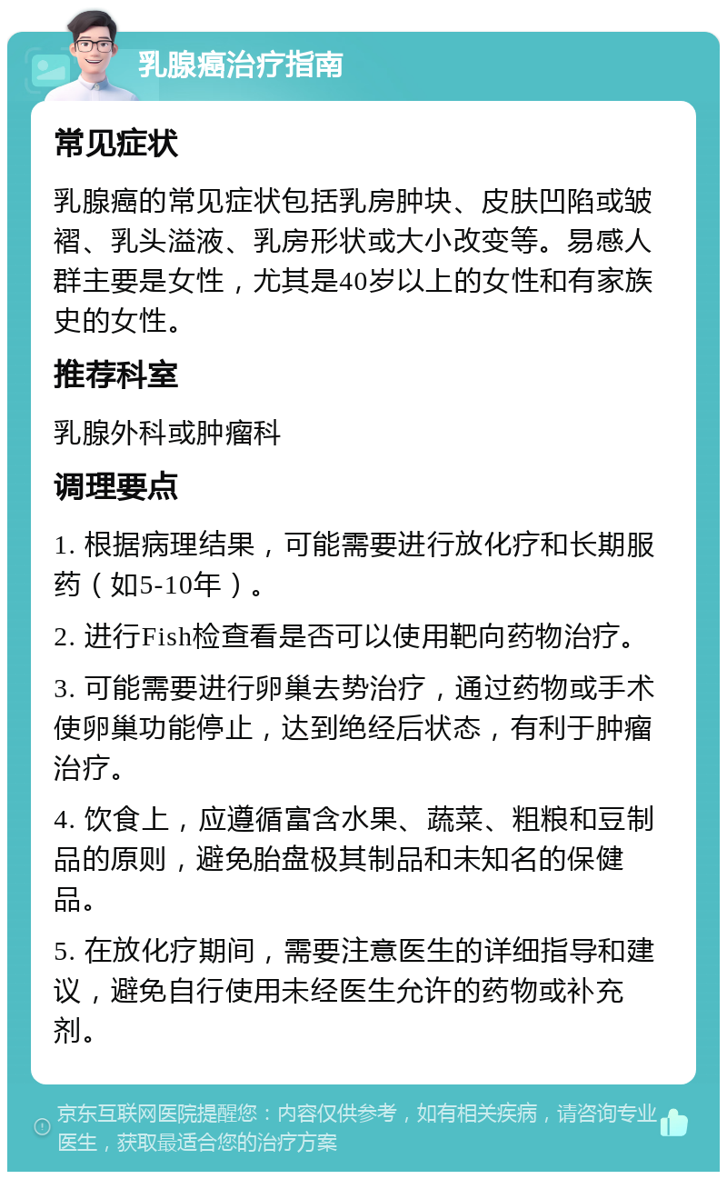 乳腺癌治疗指南 常见症状 乳腺癌的常见症状包括乳房肿块、皮肤凹陷或皱褶、乳头溢液、乳房形状或大小改变等。易感人群主要是女性，尤其是40岁以上的女性和有家族史的女性。 推荐科室 乳腺外科或肿瘤科 调理要点 1. 根据病理结果，可能需要进行放化疗和长期服药（如5-10年）。 2. 进行Fish检查看是否可以使用靶向药物治疗。 3. 可能需要进行卵巢去势治疗，通过药物或手术使卵巢功能停止，达到绝经后状态，有利于肿瘤治疗。 4. 饮食上，应遵循富含水果、蔬菜、粗粮和豆制品的原则，避免胎盘极其制品和未知名的保健品。 5. 在放化疗期间，需要注意医生的详细指导和建议，避免自行使用未经医生允许的药物或补充剂。