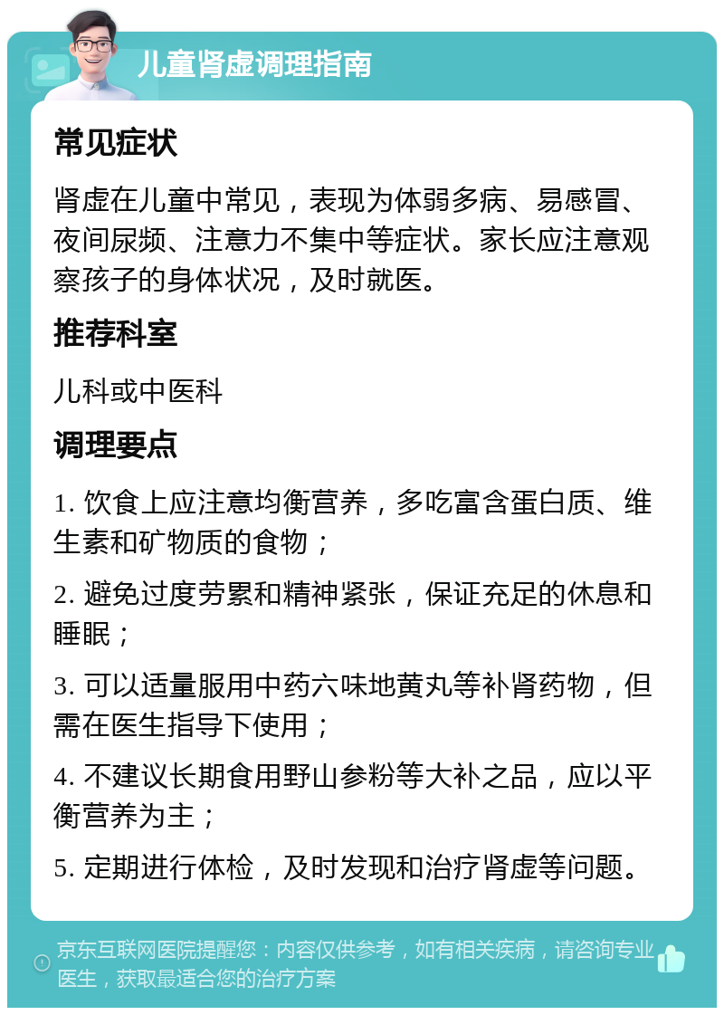 儿童肾虚调理指南 常见症状 肾虚在儿童中常见，表现为体弱多病、易感冒、夜间尿频、注意力不集中等症状。家长应注意观察孩子的身体状况，及时就医。 推荐科室 儿科或中医科 调理要点 1. 饮食上应注意均衡营养，多吃富含蛋白质、维生素和矿物质的食物； 2. 避免过度劳累和精神紧张，保证充足的休息和睡眠； 3. 可以适量服用中药六味地黄丸等补肾药物，但需在医生指导下使用； 4. 不建议长期食用野山参粉等大补之品，应以平衡营养为主； 5. 定期进行体检，及时发现和治疗肾虚等问题。