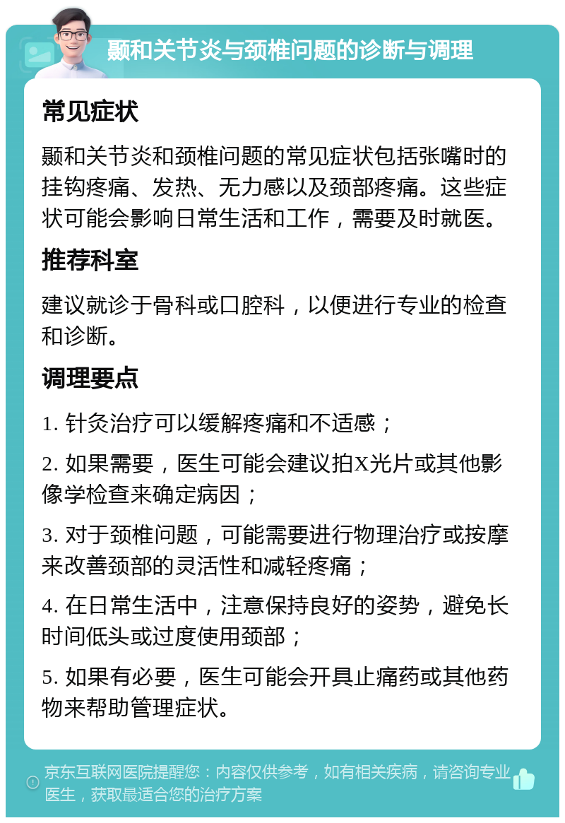 颞和关节炎与颈椎问题的诊断与调理 常见症状 颞和关节炎和颈椎问题的常见症状包括张嘴时的挂钩疼痛、发热、无力感以及颈部疼痛。这些症状可能会影响日常生活和工作，需要及时就医。 推荐科室 建议就诊于骨科或口腔科，以便进行专业的检查和诊断。 调理要点 1. 针灸治疗可以缓解疼痛和不适感； 2. 如果需要，医生可能会建议拍X光片或其他影像学检查来确定病因； 3. 对于颈椎问题，可能需要进行物理治疗或按摩来改善颈部的灵活性和减轻疼痛； 4. 在日常生活中，注意保持良好的姿势，避免长时间低头或过度使用颈部； 5. 如果有必要，医生可能会开具止痛药或其他药物来帮助管理症状。