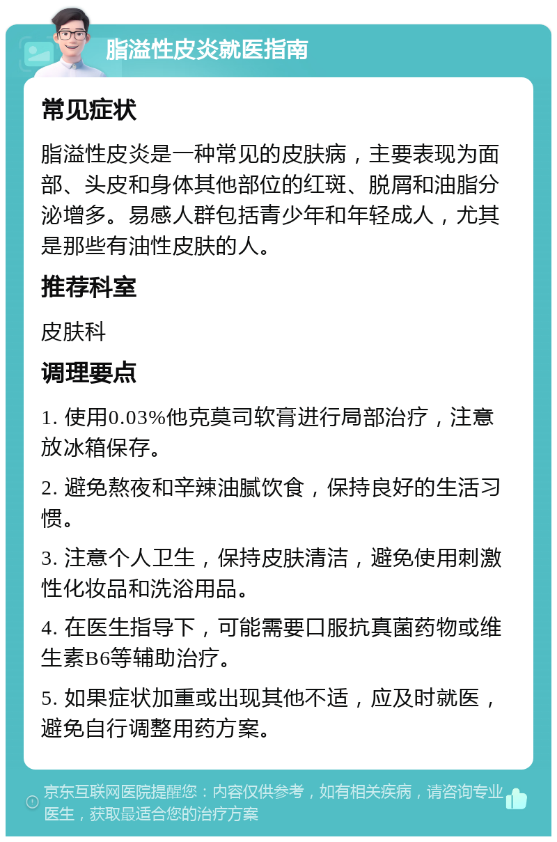 脂溢性皮炎就医指南 常见症状 脂溢性皮炎是一种常见的皮肤病，主要表现为面部、头皮和身体其他部位的红斑、脱屑和油脂分泌增多。易感人群包括青少年和年轻成人，尤其是那些有油性皮肤的人。 推荐科室 皮肤科 调理要点 1. 使用0.03%他克莫司软膏进行局部治疗，注意放冰箱保存。 2. 避免熬夜和辛辣油腻饮食，保持良好的生活习惯。 3. 注意个人卫生，保持皮肤清洁，避免使用刺激性化妆品和洗浴用品。 4. 在医生指导下，可能需要口服抗真菌药物或维生素B6等辅助治疗。 5. 如果症状加重或出现其他不适，应及时就医，避免自行调整用药方案。