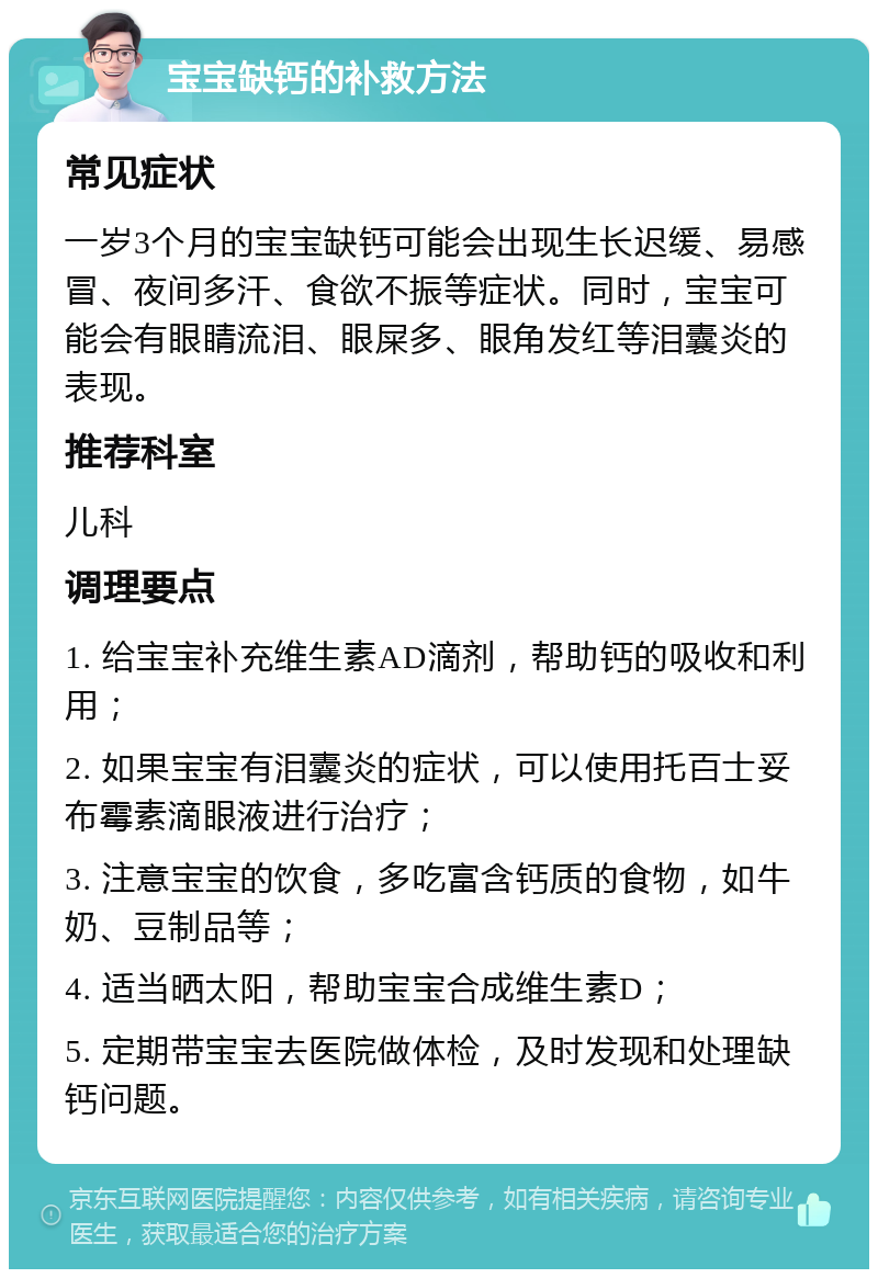 宝宝缺钙的补救方法 常见症状 一岁3个月的宝宝缺钙可能会出现生长迟缓、易感冒、夜间多汗、食欲不振等症状。同时，宝宝可能会有眼睛流泪、眼屎多、眼角发红等泪囊炎的表现。 推荐科室 儿科 调理要点 1. 给宝宝补充维生素AD滴剂，帮助钙的吸收和利用； 2. 如果宝宝有泪囊炎的症状，可以使用托百士妥布霉素滴眼液进行治疗； 3. 注意宝宝的饮食，多吃富含钙质的食物，如牛奶、豆制品等； 4. 适当晒太阳，帮助宝宝合成维生素D； 5. 定期带宝宝去医院做体检，及时发现和处理缺钙问题。