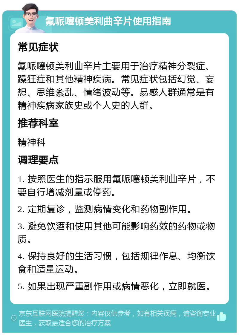 氟哌噻顿美利曲辛片使用指南 常见症状 氟哌噻顿美利曲辛片主要用于治疗精神分裂症、躁狂症和其他精神疾病。常见症状包括幻觉、妄想、思维紊乱、情绪波动等。易感人群通常是有精神疾病家族史或个人史的人群。 推荐科室 精神科 调理要点 1. 按照医生的指示服用氟哌噻顿美利曲辛片，不要自行增减剂量或停药。 2. 定期复诊，监测病情变化和药物副作用。 3. 避免饮酒和使用其他可能影响药效的药物或物质。 4. 保持良好的生活习惯，包括规律作息、均衡饮食和适量运动。 5. 如果出现严重副作用或病情恶化，立即就医。