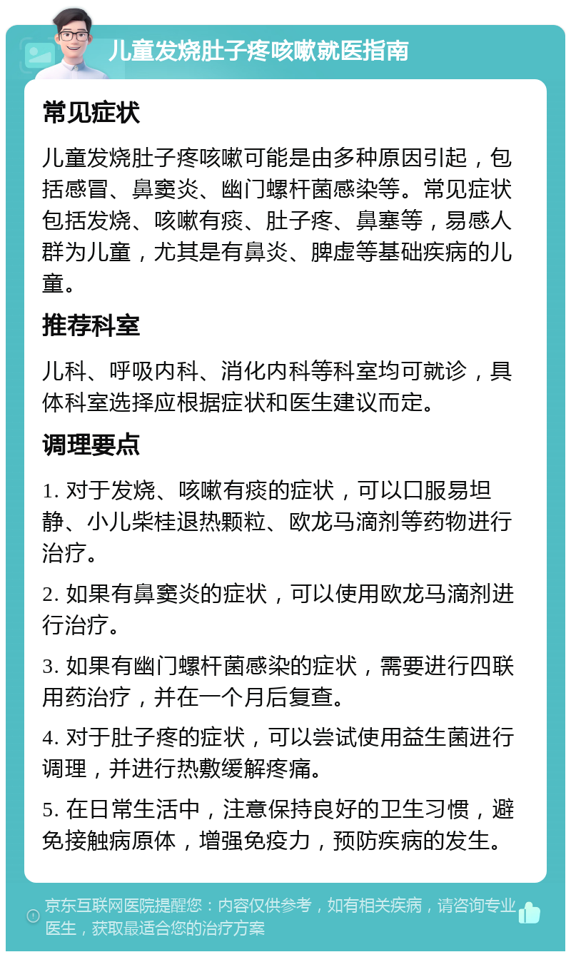 儿童发烧肚子疼咳嗽就医指南 常见症状 儿童发烧肚子疼咳嗽可能是由多种原因引起，包括感冒、鼻窦炎、幽门螺杆菌感染等。常见症状包括发烧、咳嗽有痰、肚子疼、鼻塞等，易感人群为儿童，尤其是有鼻炎、脾虚等基础疾病的儿童。 推荐科室 儿科、呼吸内科、消化内科等科室均可就诊，具体科室选择应根据症状和医生建议而定。 调理要点 1. 对于发烧、咳嗽有痰的症状，可以口服易坦静、小儿柴桂退热颗粒、欧龙马滴剂等药物进行治疗。 2. 如果有鼻窦炎的症状，可以使用欧龙马滴剂进行治疗。 3. 如果有幽门螺杆菌感染的症状，需要进行四联用药治疗，并在一个月后复查。 4. 对于肚子疼的症状，可以尝试使用益生菌进行调理，并进行热敷缓解疼痛。 5. 在日常生活中，注意保持良好的卫生习惯，避免接触病原体，增强免疫力，预防疾病的发生。