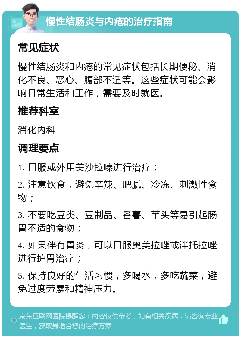 慢性结肠炎与内疮的治疗指南 常见症状 慢性结肠炎和内疮的常见症状包括长期便秘、消化不良、恶心、腹部不适等。这些症状可能会影响日常生活和工作，需要及时就医。 推荐科室 消化内科 调理要点 1. 口服或外用美沙拉嗪进行治疗； 2. 注意饮食，避免辛辣、肥腻、冷冻、刺激性食物； 3. 不要吃豆类、豆制品、番薯、芋头等易引起肠胃不适的食物； 4. 如果伴有胃炎，可以口服奥美拉唑或泮托拉唑进行护胃治疗； 5. 保持良好的生活习惯，多喝水，多吃蔬菜，避免过度劳累和精神压力。