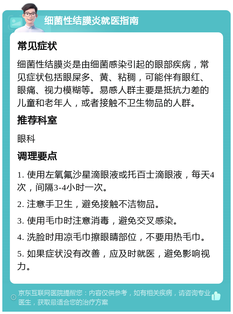 细菌性结膜炎就医指南 常见症状 细菌性结膜炎是由细菌感染引起的眼部疾病，常见症状包括眼屎多、黄、粘稠，可能伴有眼红、眼痛、视力模糊等。易感人群主要是抵抗力差的儿童和老年人，或者接触不卫生物品的人群。 推荐科室 眼科 调理要点 1. 使用左氧氟沙星滴眼液或托百士滴眼液，每天4次，间隔3-4小时一次。 2. 注意手卫生，避免接触不洁物品。 3. 使用毛巾时注意消毒，避免交叉感染。 4. 洗脸时用凉毛巾擦眼睛部位，不要用热毛巾。 5. 如果症状没有改善，应及时就医，避免影响视力。