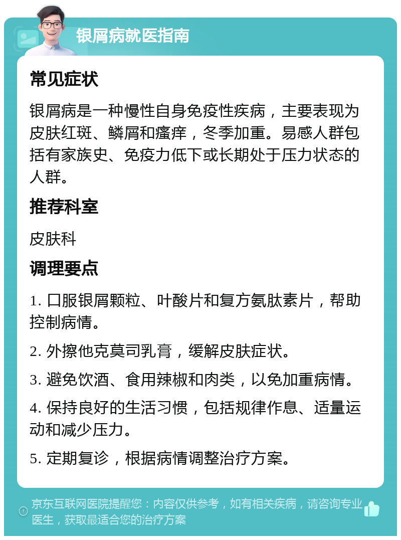 银屑病就医指南 常见症状 银屑病是一种慢性自身免疫性疾病，主要表现为皮肤红斑、鳞屑和瘙痒，冬季加重。易感人群包括有家族史、免疫力低下或长期处于压力状态的人群。 推荐科室 皮肤科 调理要点 1. 口服银屑颗粒、叶酸片和复方氨肽素片，帮助控制病情。 2. 外擦他克莫司乳膏，缓解皮肤症状。 3. 避免饮酒、食用辣椒和肉类，以免加重病情。 4. 保持良好的生活习惯，包括规律作息、适量运动和减少压力。 5. 定期复诊，根据病情调整治疗方案。