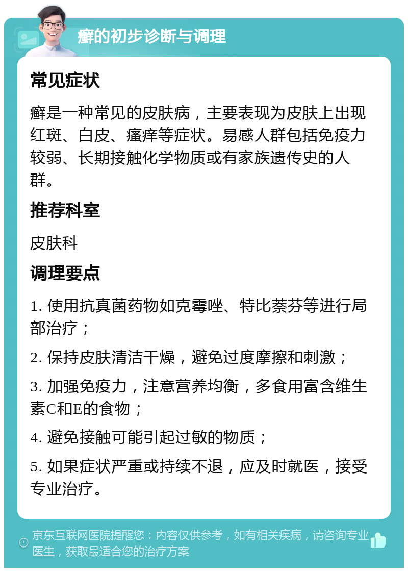 癣的初步诊断与调理 常见症状 癣是一种常见的皮肤病，主要表现为皮肤上出现红斑、白皮、瘙痒等症状。易感人群包括免疫力较弱、长期接触化学物质或有家族遗传史的人群。 推荐科室 皮肤科 调理要点 1. 使用抗真菌药物如克霉唑、特比萘芬等进行局部治疗； 2. 保持皮肤清洁干燥，避免过度摩擦和刺激； 3. 加强免疫力，注意营养均衡，多食用富含维生素C和E的食物； 4. 避免接触可能引起过敏的物质； 5. 如果症状严重或持续不退，应及时就医，接受专业治疗。