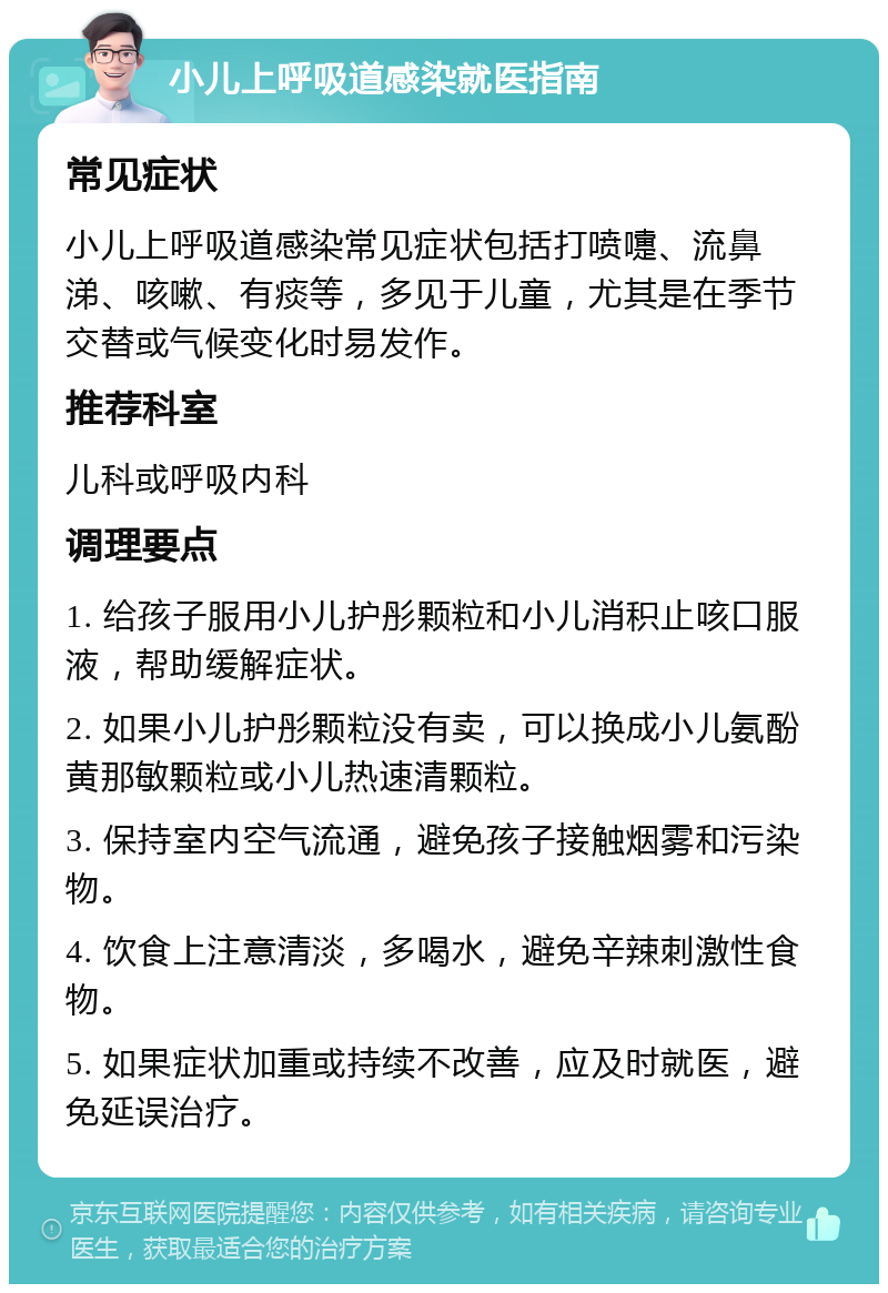 小儿上呼吸道感染就医指南 常见症状 小儿上呼吸道感染常见症状包括打喷嚏、流鼻涕、咳嗽、有痰等，多见于儿童，尤其是在季节交替或气候变化时易发作。 推荐科室 儿科或呼吸内科 调理要点 1. 给孩子服用小儿护彤颗粒和小儿消积止咳口服液，帮助缓解症状。 2. 如果小儿护彤颗粒没有卖，可以换成小儿氨酚黄那敏颗粒或小儿热速清颗粒。 3. 保持室内空气流通，避免孩子接触烟雾和污染物。 4. 饮食上注意清淡，多喝水，避免辛辣刺激性食物。 5. 如果症状加重或持续不改善，应及时就医，避免延误治疗。