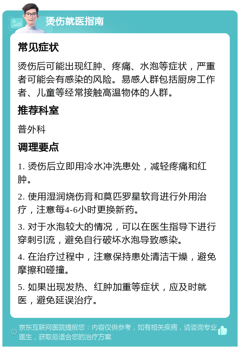 烫伤就医指南 常见症状 烫伤后可能出现红肿、疼痛、水泡等症状，严重者可能会有感染的风险。易感人群包括厨房工作者、儿童等经常接触高温物体的人群。 推荐科室 普外科 调理要点 1. 烫伤后立即用冷水冲洗患处，减轻疼痛和红肿。 2. 使用湿润烧伤膏和莫匹罗星软膏进行外用治疗，注意每4-6小时更换新药。 3. 对于水泡较大的情况，可以在医生指导下进行穿刺引流，避免自行破坏水泡导致感染。 4. 在治疗过程中，注意保持患处清洁干燥，避免摩擦和碰撞。 5. 如果出现发热、红肿加重等症状，应及时就医，避免延误治疗。