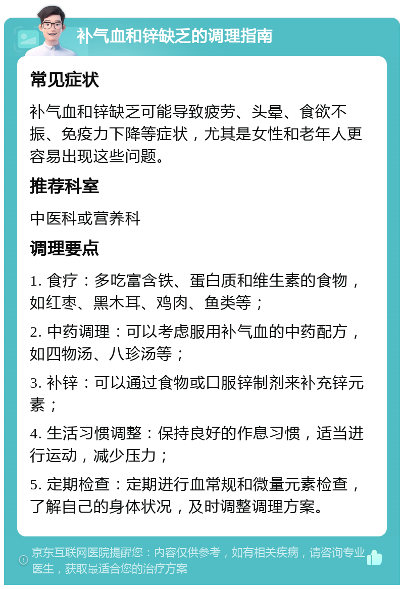 补气血和锌缺乏的调理指南 常见症状 补气血和锌缺乏可能导致疲劳、头晕、食欲不振、免疫力下降等症状，尤其是女性和老年人更容易出现这些问题。 推荐科室 中医科或营养科 调理要点 1. 食疗：多吃富含铁、蛋白质和维生素的食物，如红枣、黑木耳、鸡肉、鱼类等； 2. 中药调理：可以考虑服用补气血的中药配方，如四物汤、八珍汤等； 3. 补锌：可以通过食物或口服锌制剂来补充锌元素； 4. 生活习惯调整：保持良好的作息习惯，适当进行运动，减少压力； 5. 定期检查：定期进行血常规和微量元素检查，了解自己的身体状况，及时调整调理方案。