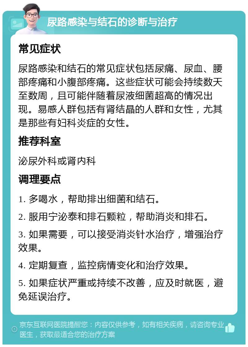 尿路感染与结石的诊断与治疗 常见症状 尿路感染和结石的常见症状包括尿痛、尿血、腰部疼痛和小腹部疼痛。这些症状可能会持续数天至数周，且可能伴随着尿液细菌超高的情况出现。易感人群包括有肾结晶的人群和女性，尤其是那些有妇科炎症的女性。 推荐科室 泌尿外科或肾内科 调理要点 1. 多喝水，帮助排出细菌和结石。 2. 服用宁泌泰和排石颗粒，帮助消炎和排石。 3. 如果需要，可以接受消炎针水治疗，增强治疗效果。 4. 定期复查，监控病情变化和治疗效果。 5. 如果症状严重或持续不改善，应及时就医，避免延误治疗。