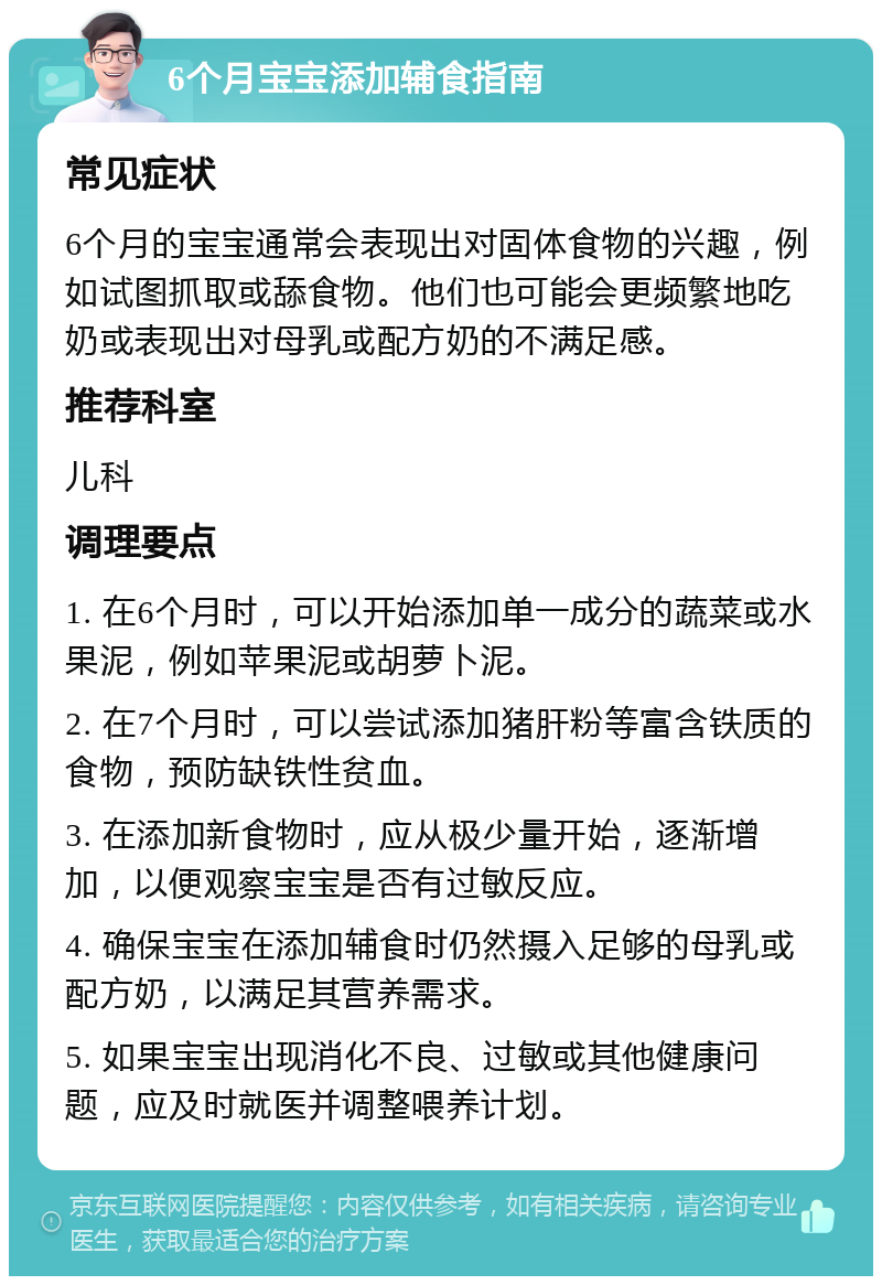 6个月宝宝添加辅食指南 常见症状 6个月的宝宝通常会表现出对固体食物的兴趣，例如试图抓取或舔食物。他们也可能会更频繁地吃奶或表现出对母乳或配方奶的不满足感。 推荐科室 儿科 调理要点 1. 在6个月时，可以开始添加单一成分的蔬菜或水果泥，例如苹果泥或胡萝卜泥。 2. 在7个月时，可以尝试添加猪肝粉等富含铁质的食物，预防缺铁性贫血。 3. 在添加新食物时，应从极少量开始，逐渐增加，以便观察宝宝是否有过敏反应。 4. 确保宝宝在添加辅食时仍然摄入足够的母乳或配方奶，以满足其营养需求。 5. 如果宝宝出现消化不良、过敏或其他健康问题，应及时就医并调整喂养计划。