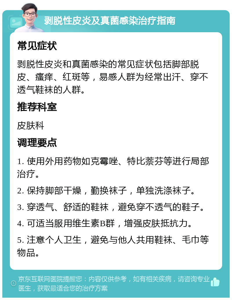 剥脱性皮炎及真菌感染治疗指南 常见症状 剥脱性皮炎和真菌感染的常见症状包括脚部脱皮、瘙痒、红斑等，易感人群为经常出汗、穿不透气鞋袜的人群。 推荐科室 皮肤科 调理要点 1. 使用外用药物如克霉唑、特比萘芬等进行局部治疗。 2. 保持脚部干燥，勤换袜子，单独洗涤袜子。 3. 穿透气、舒适的鞋袜，避免穿不透气的鞋子。 4. 可适当服用维生素B群，增强皮肤抵抗力。 5. 注意个人卫生，避免与他人共用鞋袜、毛巾等物品。