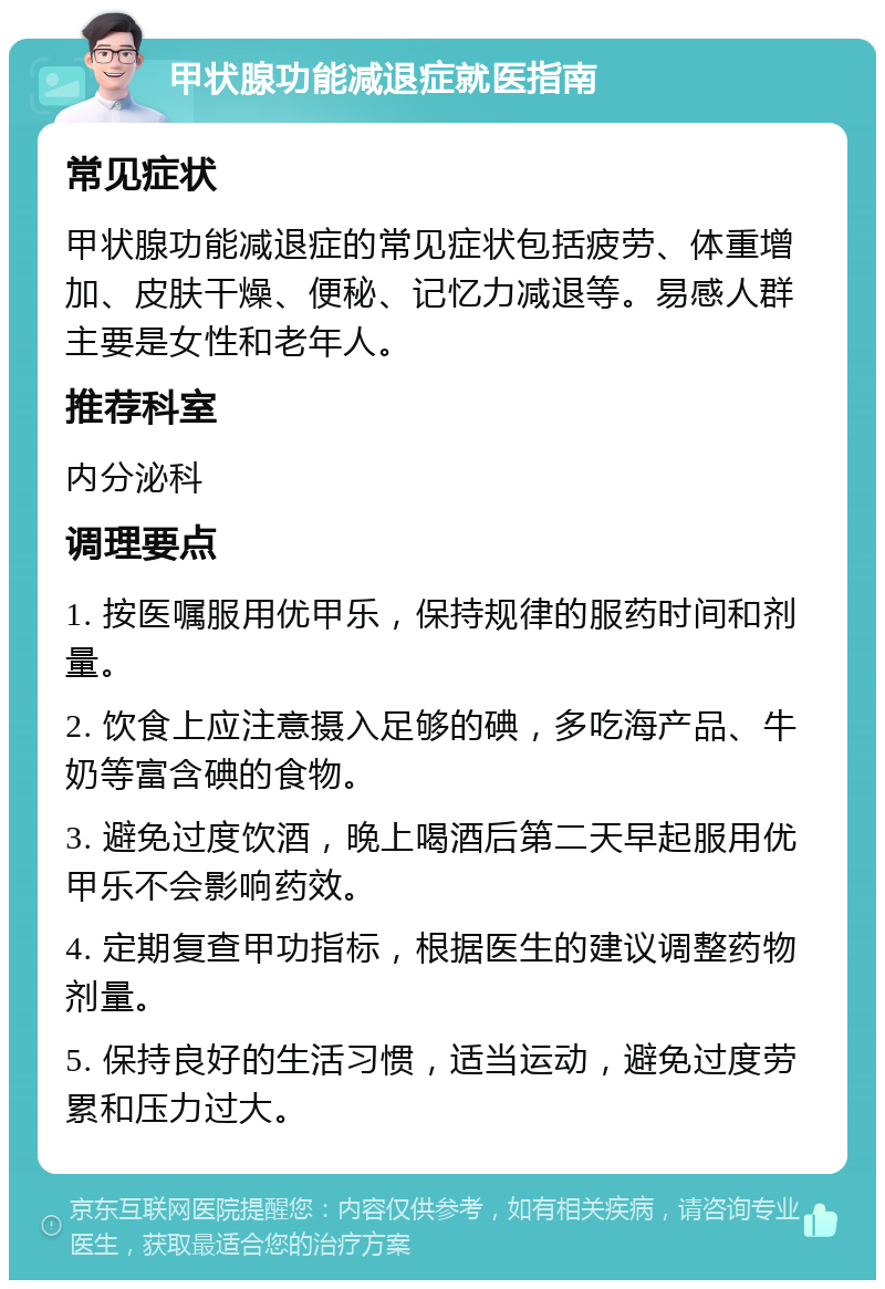 甲状腺功能减退症就医指南 常见症状 甲状腺功能减退症的常见症状包括疲劳、体重增加、皮肤干燥、便秘、记忆力减退等。易感人群主要是女性和老年人。 推荐科室 内分泌科 调理要点 1. 按医嘱服用优甲乐，保持规律的服药时间和剂量。 2. 饮食上应注意摄入足够的碘，多吃海产品、牛奶等富含碘的食物。 3. 避免过度饮酒，晚上喝酒后第二天早起服用优甲乐不会影响药效。 4. 定期复查甲功指标，根据医生的建议调整药物剂量。 5. 保持良好的生活习惯，适当运动，避免过度劳累和压力过大。