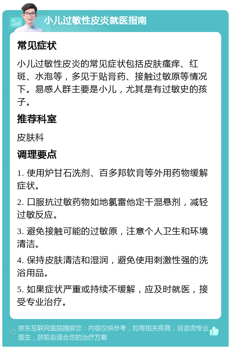 小儿过敏性皮炎就医指南 常见症状 小儿过敏性皮炎的常见症状包括皮肤瘙痒、红斑、水泡等，多见于贴膏药、接触过敏原等情况下。易感人群主要是小儿，尤其是有过敏史的孩子。 推荐科室 皮肤科 调理要点 1. 使用炉甘石洗剂、百多邦软膏等外用药物缓解症状。 2. 口服抗过敏药物如地氯雷他定干混悬剂，减轻过敏反应。 3. 避免接触可能的过敏原，注意个人卫生和环境清洁。 4. 保持皮肤清洁和湿润，避免使用刺激性强的洗浴用品。 5. 如果症状严重或持续不缓解，应及时就医，接受专业治疗。