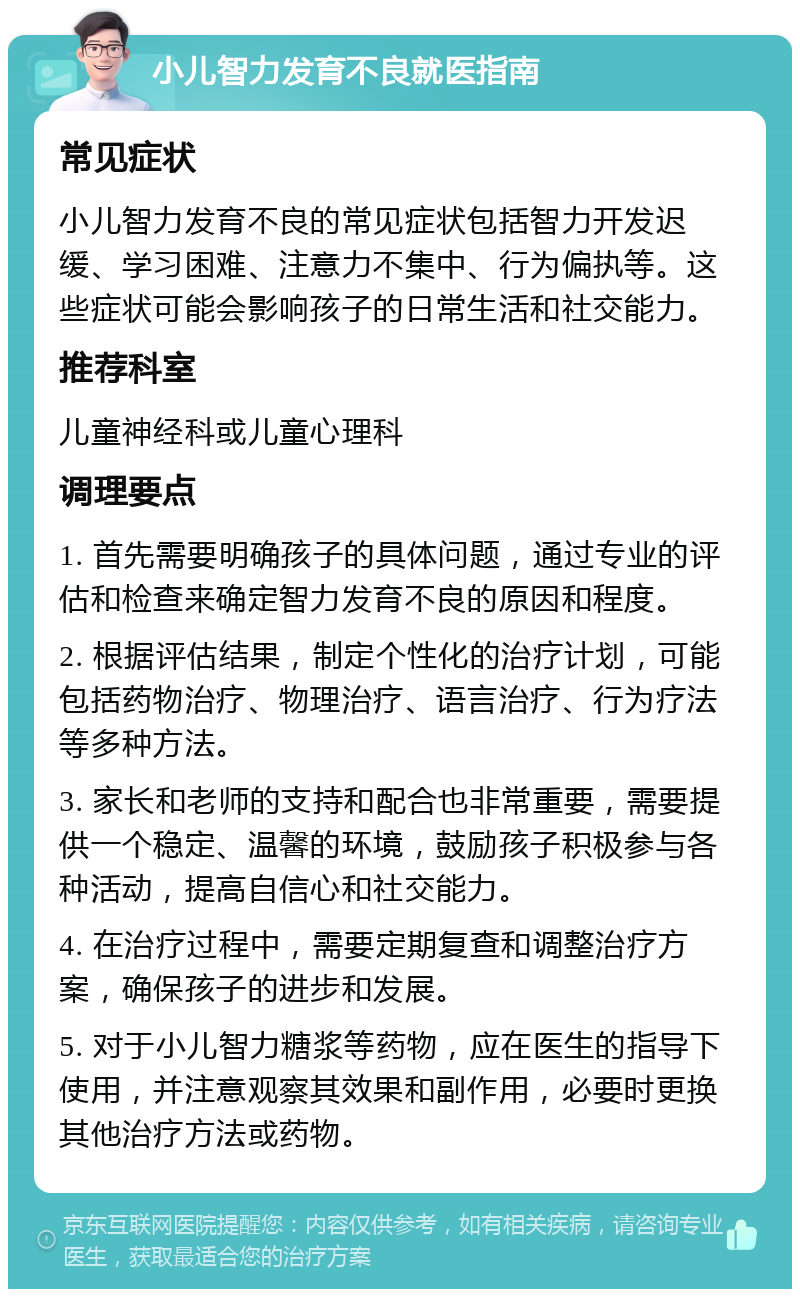 小儿智力发育不良就医指南 常见症状 小儿智力发育不良的常见症状包括智力开发迟缓、学习困难、注意力不集中、行为偏执等。这些症状可能会影响孩子的日常生活和社交能力。 推荐科室 儿童神经科或儿童心理科 调理要点 1. 首先需要明确孩子的具体问题，通过专业的评估和检查来确定智力发育不良的原因和程度。 2. 根据评估结果，制定个性化的治疗计划，可能包括药物治疗、物理治疗、语言治疗、行为疗法等多种方法。 3. 家长和老师的支持和配合也非常重要，需要提供一个稳定、温馨的环境，鼓励孩子积极参与各种活动，提高自信心和社交能力。 4. 在治疗过程中，需要定期复查和调整治疗方案，确保孩子的进步和发展。 5. 对于小儿智力糖浆等药物，应在医生的指导下使用，并注意观察其效果和副作用，必要时更换其他治疗方法或药物。