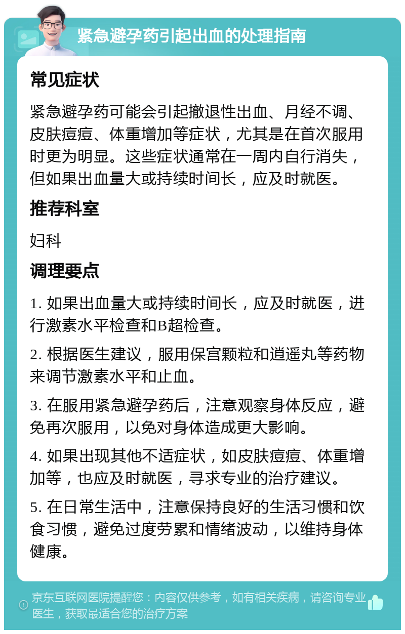 紧急避孕药引起出血的处理指南 常见症状 紧急避孕药可能会引起撤退性出血、月经不调、皮肤痘痘、体重增加等症状，尤其是在首次服用时更为明显。这些症状通常在一周内自行消失，但如果出血量大或持续时间长，应及时就医。 推荐科室 妇科 调理要点 1. 如果出血量大或持续时间长，应及时就医，进行激素水平检查和B超检查。 2. 根据医生建议，服用保宫颗粒和逍遥丸等药物来调节激素水平和止血。 3. 在服用紧急避孕药后，注意观察身体反应，避免再次服用，以免对身体造成更大影响。 4. 如果出现其他不适症状，如皮肤痘痘、体重增加等，也应及时就医，寻求专业的治疗建议。 5. 在日常生活中，注意保持良好的生活习惯和饮食习惯，避免过度劳累和情绪波动，以维持身体健康。