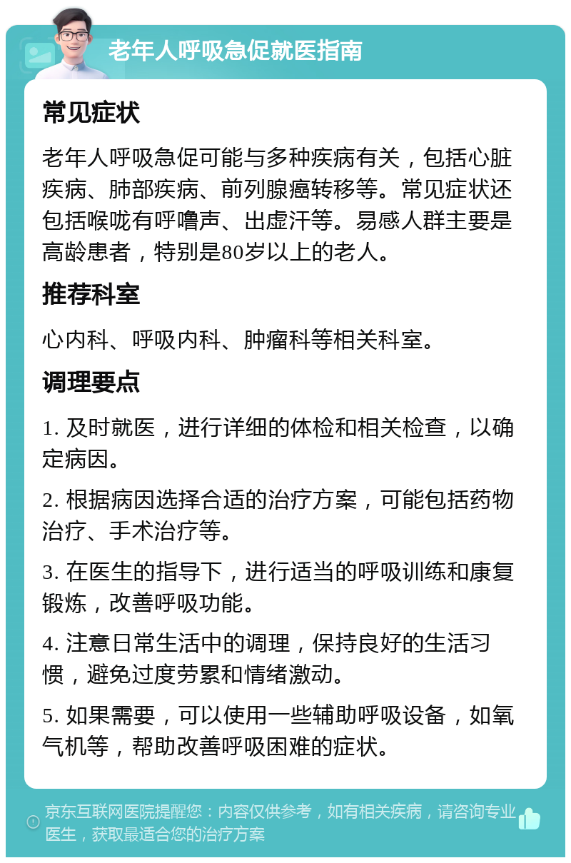 老年人呼吸急促就医指南 常见症状 老年人呼吸急促可能与多种疾病有关，包括心脏疾病、肺部疾病、前列腺癌转移等。常见症状还包括喉咙有呼噜声、出虚汗等。易感人群主要是高龄患者，特别是80岁以上的老人。 推荐科室 心内科、呼吸内科、肿瘤科等相关科室。 调理要点 1. 及时就医，进行详细的体检和相关检查，以确定病因。 2. 根据病因选择合适的治疗方案，可能包括药物治疗、手术治疗等。 3. 在医生的指导下，进行适当的呼吸训练和康复锻炼，改善呼吸功能。 4. 注意日常生活中的调理，保持良好的生活习惯，避免过度劳累和情绪激动。 5. 如果需要，可以使用一些辅助呼吸设备，如氧气机等，帮助改善呼吸困难的症状。