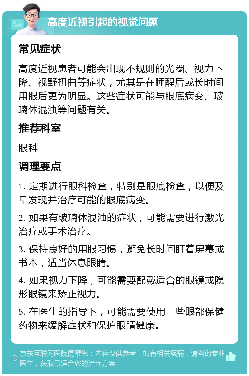 高度近视引起的视觉问题 常见症状 高度近视患者可能会出现不规则的光圈、视力下降、视野扭曲等症状，尤其是在睡醒后或长时间用眼后更为明显。这些症状可能与眼底病变、玻璃体混浊等问题有关。 推荐科室 眼科 调理要点 1. 定期进行眼科检查，特别是眼底检查，以便及早发现并治疗可能的眼底病变。 2. 如果有玻璃体混浊的症状，可能需要进行激光治疗或手术治疗。 3. 保持良好的用眼习惯，避免长时间盯着屏幕或书本，适当休息眼睛。 4. 如果视力下降，可能需要配戴适合的眼镜或隐形眼镜来矫正视力。 5. 在医生的指导下，可能需要使用一些眼部保健药物来缓解症状和保护眼睛健康。