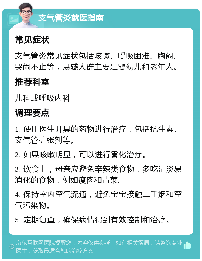 支气管炎就医指南 常见症状 支气管炎常见症状包括咳嗽、呼吸困难、胸闷、哭闹不止等，易感人群主要是婴幼儿和老年人。 推荐科室 儿科或呼吸内科 调理要点 1. 使用医生开具的药物进行治疗，包括抗生素、支气管扩张剂等。 2. 如果咳嗽明显，可以进行雾化治疗。 3. 饮食上，母亲应避免辛辣类食物，多吃清淡易消化的食物，例如瘦肉和青菜。 4. 保持室内空气流通，避免宝宝接触二手烟和空气污染物。 5. 定期复查，确保病情得到有效控制和治疗。