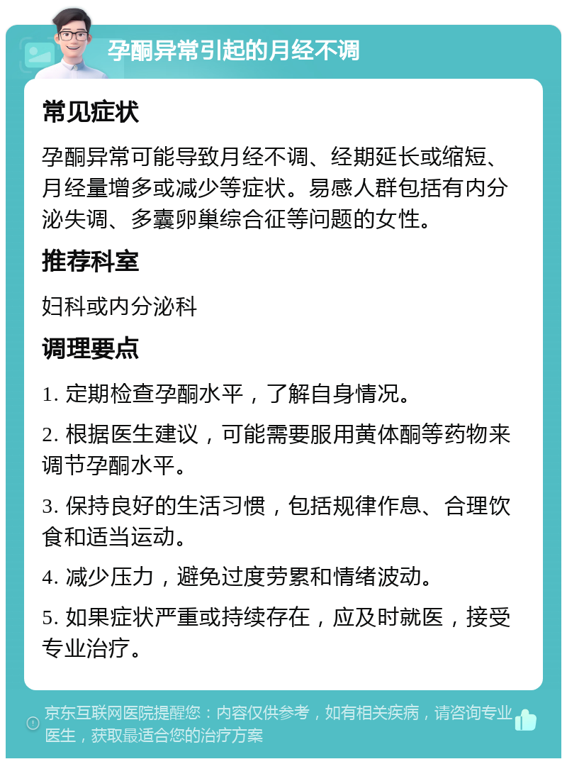 孕酮异常引起的月经不调 常见症状 孕酮异常可能导致月经不调、经期延长或缩短、月经量增多或减少等症状。易感人群包括有内分泌失调、多囊卵巢综合征等问题的女性。 推荐科室 妇科或内分泌科 调理要点 1. 定期检查孕酮水平，了解自身情况。 2. 根据医生建议，可能需要服用黄体酮等药物来调节孕酮水平。 3. 保持良好的生活习惯，包括规律作息、合理饮食和适当运动。 4. 减少压力，避免过度劳累和情绪波动。 5. 如果症状严重或持续存在，应及时就医，接受专业治疗。