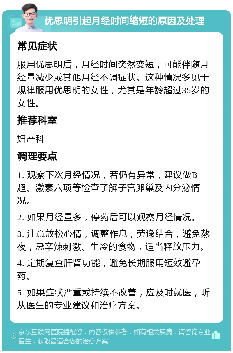 优思明引起月经时间缩短的原因及处理 常见症状 服用优思明后，月经时间突然变短，可能伴随月经量减少或其他月经不调症状。这种情况多见于规律服用优思明的女性，尤其是年龄超过35岁的女性。 推荐科室 妇产科 调理要点 1. 观察下次月经情况，若仍有异常，建议做B超、激素六项等检查了解子宫卵巢及内分泌情况。 2. 如果月经量多，停药后可以观察月经情况。 3. 注意放松心情，调整作息，劳逸结合，避免熬夜，忌辛辣刺激、生冷的食物，适当释放压力。 4. 定期复查肝肾功能，避免长期服用短效避孕药。 5. 如果症状严重或持续不改善，应及时就医，听从医生的专业建议和治疗方案。