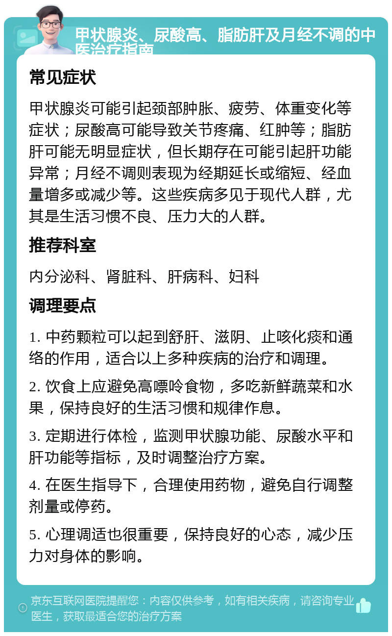 甲状腺炎、尿酸高、脂肪肝及月经不调的中医治疗指南 常见症状 甲状腺炎可能引起颈部肿胀、疲劳、体重变化等症状；尿酸高可能导致关节疼痛、红肿等；脂肪肝可能无明显症状，但长期存在可能引起肝功能异常；月经不调则表现为经期延长或缩短、经血量增多或减少等。这些疾病多见于现代人群，尤其是生活习惯不良、压力大的人群。 推荐科室 内分泌科、肾脏科、肝病科、妇科 调理要点 1. 中药颗粒可以起到舒肝、滋阴、止咳化痰和通络的作用，适合以上多种疾病的治疗和调理。 2. 饮食上应避免高嘌呤食物，多吃新鲜蔬菜和水果，保持良好的生活习惯和规律作息。 3. 定期进行体检，监测甲状腺功能、尿酸水平和肝功能等指标，及时调整治疗方案。 4. 在医生指导下，合理使用药物，避免自行调整剂量或停药。 5. 心理调适也很重要，保持良好的心态，减少压力对身体的影响。