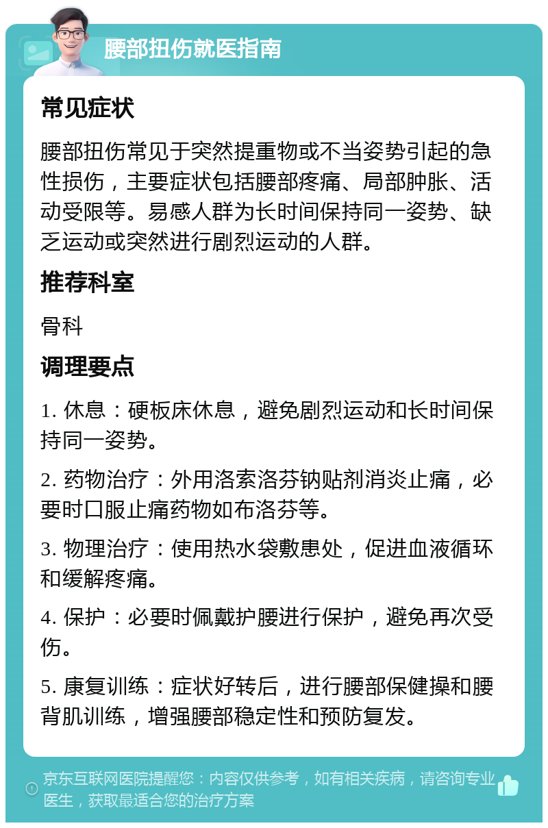 腰部扭伤就医指南 常见症状 腰部扭伤常见于突然提重物或不当姿势引起的急性损伤，主要症状包括腰部疼痛、局部肿胀、活动受限等。易感人群为长时间保持同一姿势、缺乏运动或突然进行剧烈运动的人群。 推荐科室 骨科 调理要点 1. 休息：硬板床休息，避免剧烈运动和长时间保持同一姿势。 2. 药物治疗：外用洛索洛芬钠贴剂消炎止痛，必要时口服止痛药物如布洛芬等。 3. 物理治疗：使用热水袋敷患处，促进血液循环和缓解疼痛。 4. 保护：必要时佩戴护腰进行保护，避免再次受伤。 5. 康复训练：症状好转后，进行腰部保健操和腰背肌训练，增强腰部稳定性和预防复发。