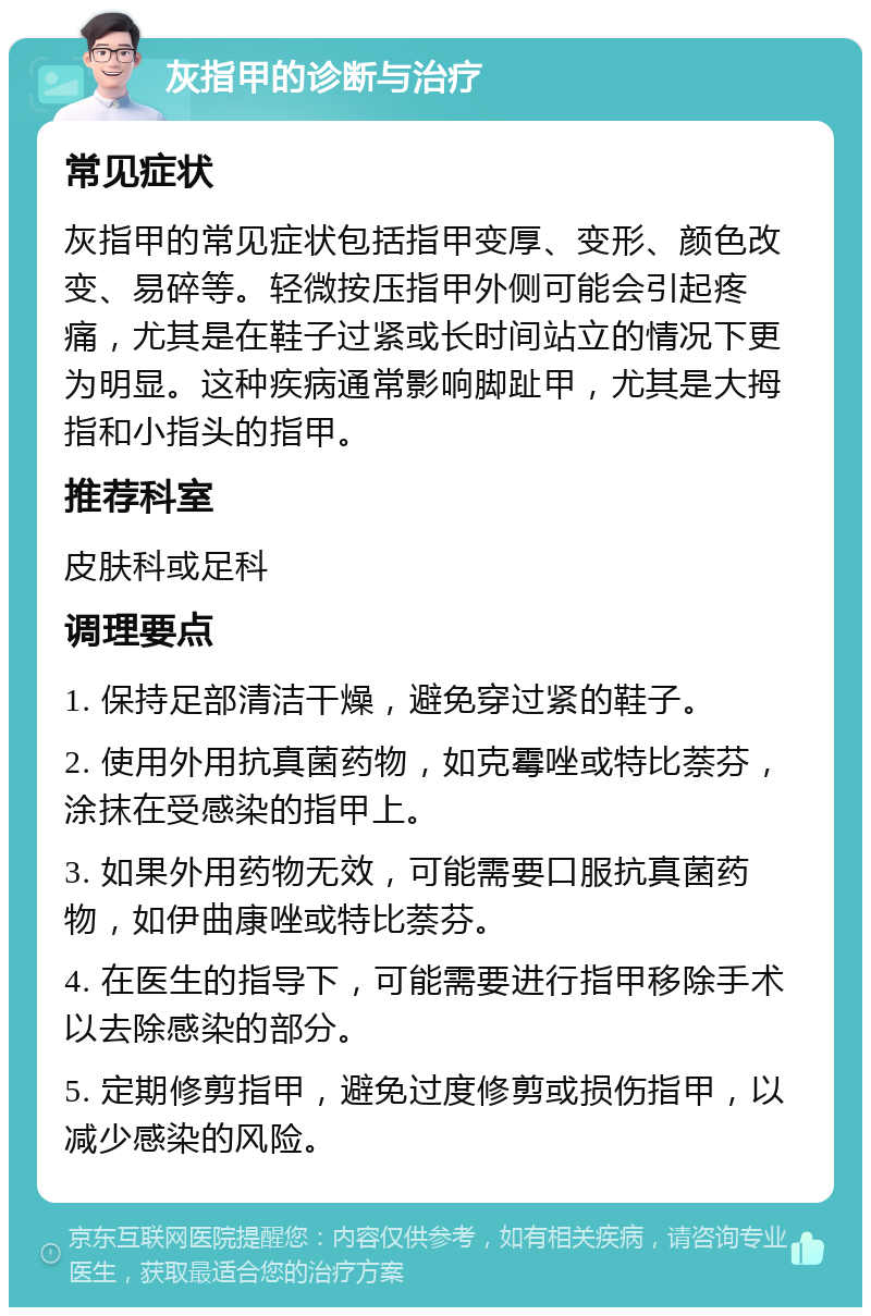 灰指甲的诊断与治疗 常见症状 灰指甲的常见症状包括指甲变厚、变形、颜色改变、易碎等。轻微按压指甲外侧可能会引起疼痛，尤其是在鞋子过紧或长时间站立的情况下更为明显。这种疾病通常影响脚趾甲，尤其是大拇指和小指头的指甲。 推荐科室 皮肤科或足科 调理要点 1. 保持足部清洁干燥，避免穿过紧的鞋子。 2. 使用外用抗真菌药物，如克霉唑或特比萘芬，涂抹在受感染的指甲上。 3. 如果外用药物无效，可能需要口服抗真菌药物，如伊曲康唑或特比萘芬。 4. 在医生的指导下，可能需要进行指甲移除手术以去除感染的部分。 5. 定期修剪指甲，避免过度修剪或损伤指甲，以减少感染的风险。