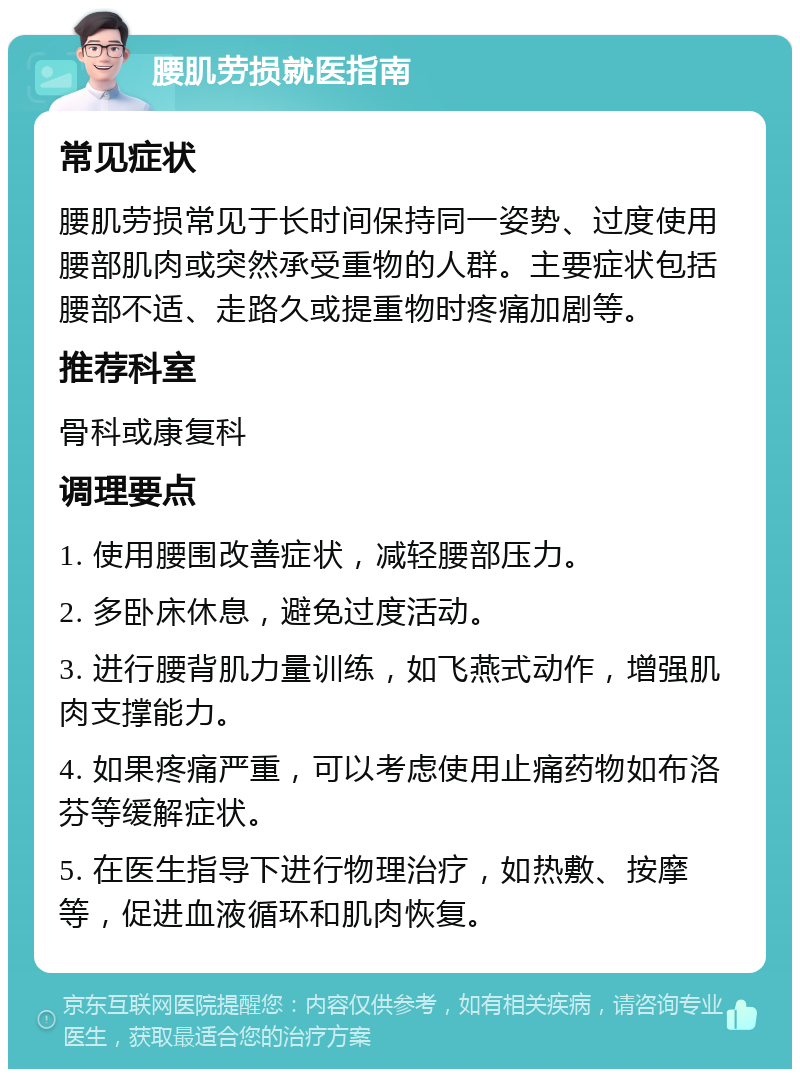 腰肌劳损就医指南 常见症状 腰肌劳损常见于长时间保持同一姿势、过度使用腰部肌肉或突然承受重物的人群。主要症状包括腰部不适、走路久或提重物时疼痛加剧等。 推荐科室 骨科或康复科 调理要点 1. 使用腰围改善症状，减轻腰部压力。 2. 多卧床休息，避免过度活动。 3. 进行腰背肌力量训练，如飞燕式动作，增强肌肉支撑能力。 4. 如果疼痛严重，可以考虑使用止痛药物如布洛芬等缓解症状。 5. 在医生指导下进行物理治疗，如热敷、按摩等，促进血液循环和肌肉恢复。