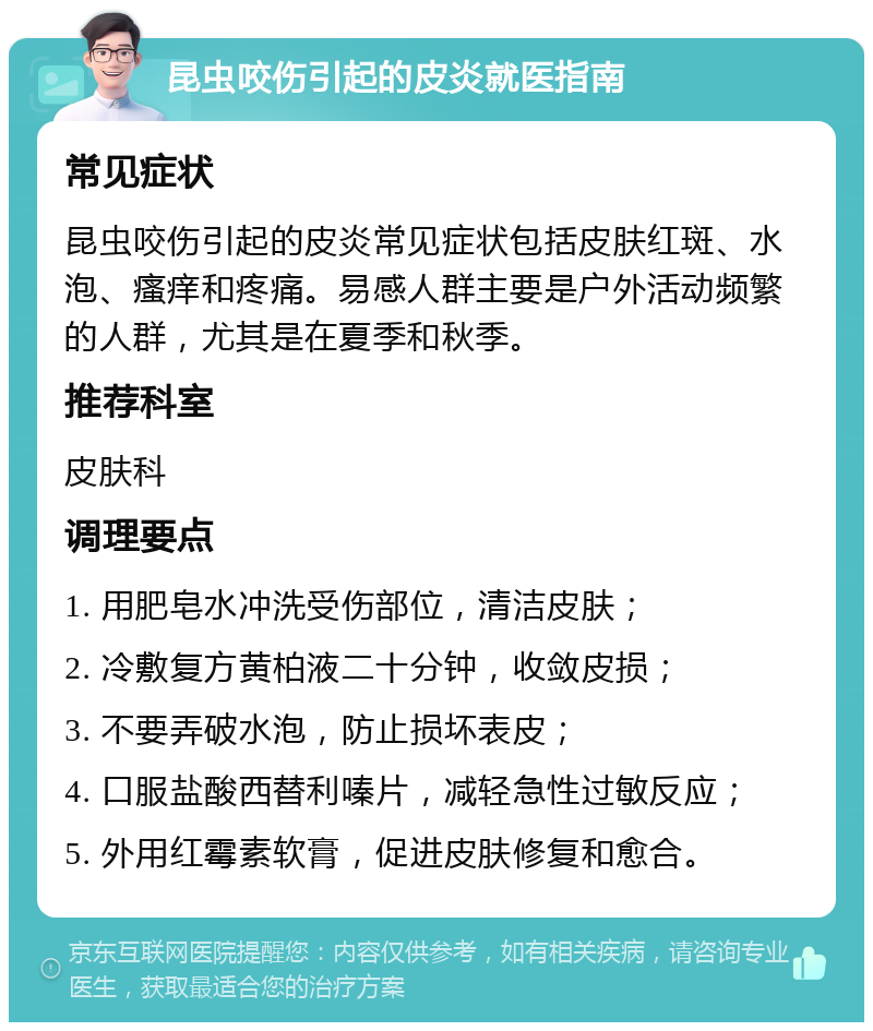 昆虫咬伤引起的皮炎就医指南 常见症状 昆虫咬伤引起的皮炎常见症状包括皮肤红斑、水泡、瘙痒和疼痛。易感人群主要是户外活动频繁的人群，尤其是在夏季和秋季。 推荐科室 皮肤科 调理要点 1. 用肥皂水冲洗受伤部位，清洁皮肤； 2. 冷敷复方黄柏液二十分钟，收敛皮损； 3. 不要弄破水泡，防止损坏表皮； 4. 口服盐酸西替利嗪片，减轻急性过敏反应； 5. 外用红霉素软膏，促进皮肤修复和愈合。