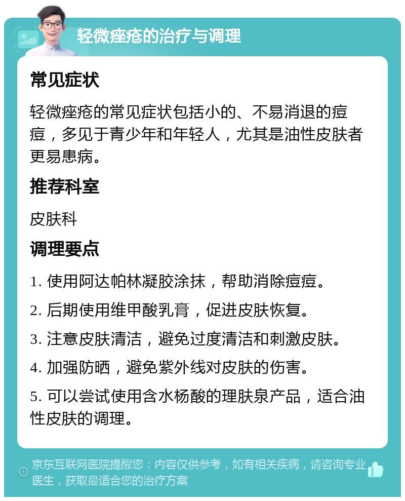 轻微痤疮的治疗与调理 常见症状 轻微痤疮的常见症状包括小的、不易消退的痘痘，多见于青少年和年轻人，尤其是油性皮肤者更易患病。 推荐科室 皮肤科 调理要点 1. 使用阿达帕林凝胶涂抹，帮助消除痘痘。 2. 后期使用维甲酸乳膏，促进皮肤恢复。 3. 注意皮肤清洁，避免过度清洁和刺激皮肤。 4. 加强防晒，避免紫外线对皮肤的伤害。 5. 可以尝试使用含水杨酸的理肤泉产品，适合油性皮肤的调理。