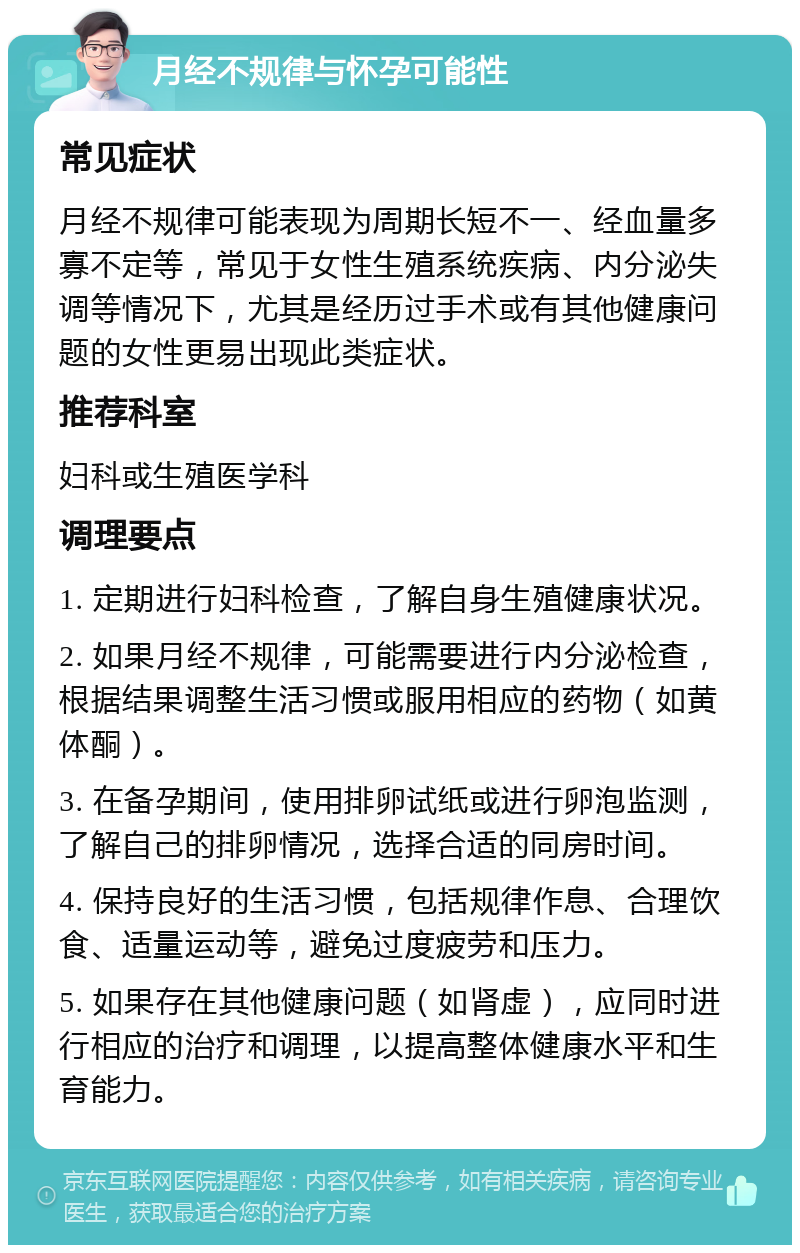 月经不规律与怀孕可能性 常见症状 月经不规律可能表现为周期长短不一、经血量多寡不定等，常见于女性生殖系统疾病、内分泌失调等情况下，尤其是经历过手术或有其他健康问题的女性更易出现此类症状。 推荐科室 妇科或生殖医学科 调理要点 1. 定期进行妇科检查，了解自身生殖健康状况。 2. 如果月经不规律，可能需要进行内分泌检查，根据结果调整生活习惯或服用相应的药物（如黄体酮）。 3. 在备孕期间，使用排卵试纸或进行卵泡监测，了解自己的排卵情况，选择合适的同房时间。 4. 保持良好的生活习惯，包括规律作息、合理饮食、适量运动等，避免过度疲劳和压力。 5. 如果存在其他健康问题（如肾虚），应同时进行相应的治疗和调理，以提高整体健康水平和生育能力。