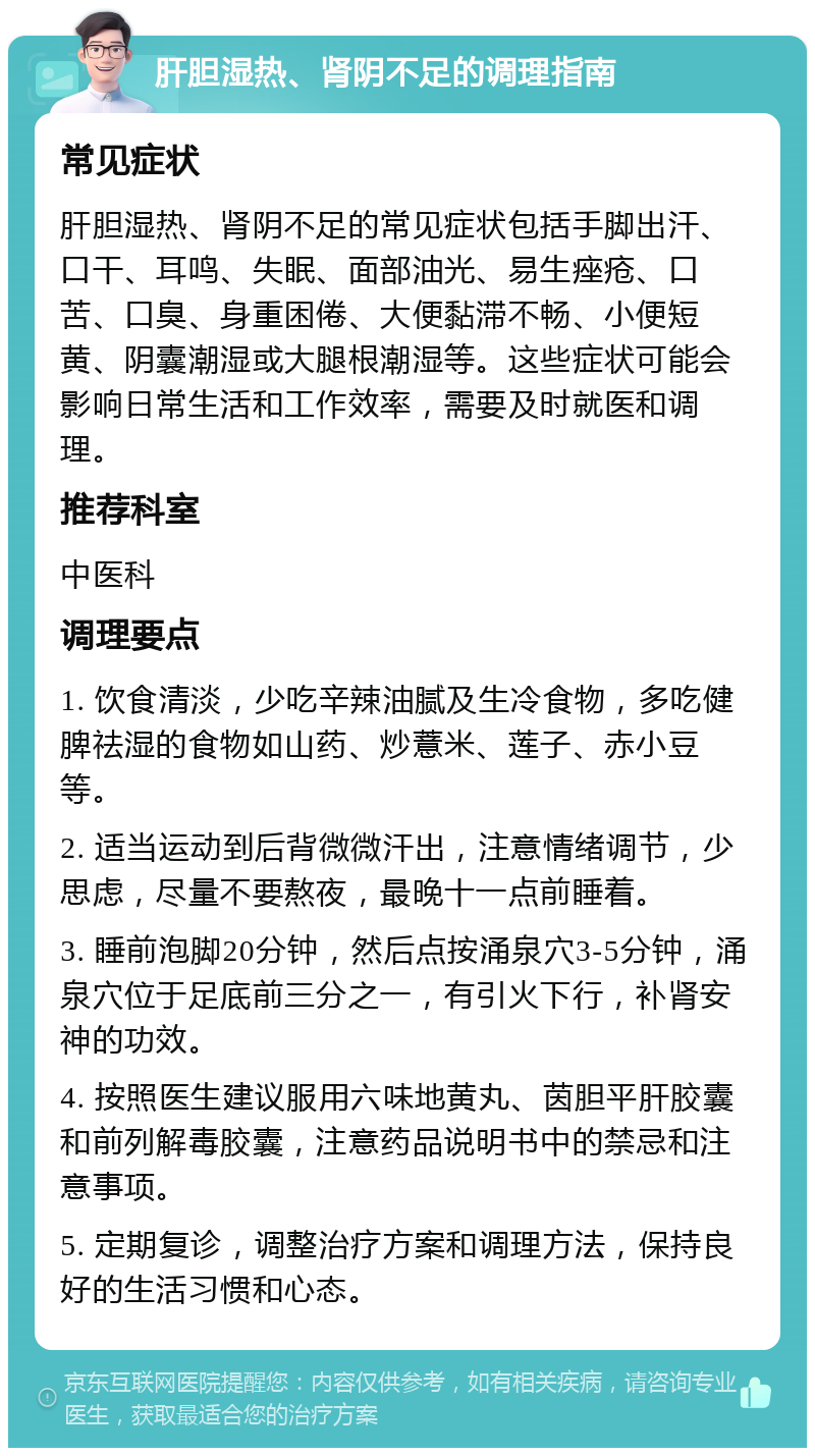 肝胆湿热、肾阴不足的调理指南 常见症状 肝胆湿热、肾阴不足的常见症状包括手脚出汗、口干、耳鸣、失眠、面部油光、易生痤疮、口苦、口臭、身重困倦、大便黏滞不畅、小便短黄、阴囊潮湿或大腿根潮湿等。这些症状可能会影响日常生活和工作效率，需要及时就医和调理。 推荐科室 中医科 调理要点 1. 饮食清淡，少吃辛辣油腻及生冷食物，多吃健脾祛湿的食物如山药、炒薏米、莲子、赤小豆等。 2. 适当运动到后背微微汗出，注意情绪调节，少思虑，尽量不要熬夜，最晚十一点前睡着。 3. 睡前泡脚20分钟，然后点按涌泉穴3-5分钟，涌泉穴位于足底前三分之一，有引火下行，补肾安神的功效。 4. 按照医生建议服用六味地黄丸、茵胆平肝胶囊和前列解毒胶囊，注意药品说明书中的禁忌和注意事项。 5. 定期复诊，调整治疗方案和调理方法，保持良好的生活习惯和心态。